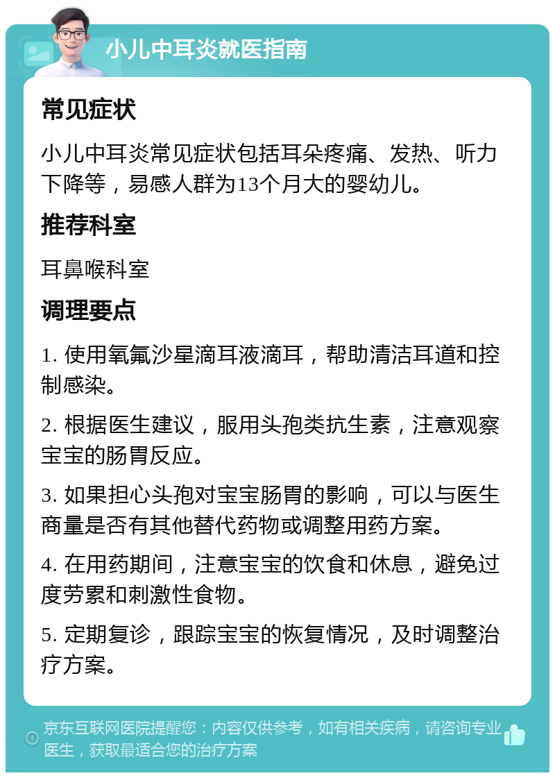 小儿中耳炎就医指南 常见症状 小儿中耳炎常见症状包括耳朵疼痛、发热、听力下降等，易感人群为13个月大的婴幼儿。 推荐科室 耳鼻喉科室 调理要点 1. 使用氧氟沙星滴耳液滴耳，帮助清洁耳道和控制感染。 2. 根据医生建议，服用头孢类抗生素，注意观察宝宝的肠胃反应。 3. 如果担心头孢对宝宝肠胃的影响，可以与医生商量是否有其他替代药物或调整用药方案。 4. 在用药期间，注意宝宝的饮食和休息，避免过度劳累和刺激性食物。 5. 定期复诊，跟踪宝宝的恢复情况，及时调整治疗方案。