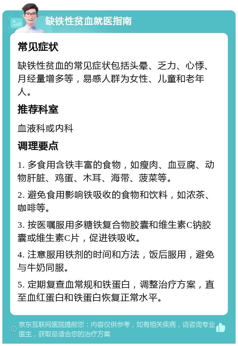 缺铁性贫血就医指南 常见症状 缺铁性贫血的常见症状包括头晕、乏力、心悸、月经量增多等，易感人群为女性、儿童和老年人。 推荐科室 血液科或内科 调理要点 1. 多食用含铁丰富的食物，如瘦肉、血豆腐、动物肝脏、鸡蛋、木耳、海带、菠菜等。 2. 避免食用影响铁吸收的食物和饮料，如浓茶、咖啡等。 3. 按医嘱服用多糖铁复合物胶囊和维生素C钠胶囊或维生素C片，促进铁吸收。 4. 注意服用铁剂的时间和方法，饭后服用，避免与牛奶同服。 5. 定期复查血常规和铁蛋白，调整治疗方案，直至血红蛋白和铁蛋白恢复正常水平。