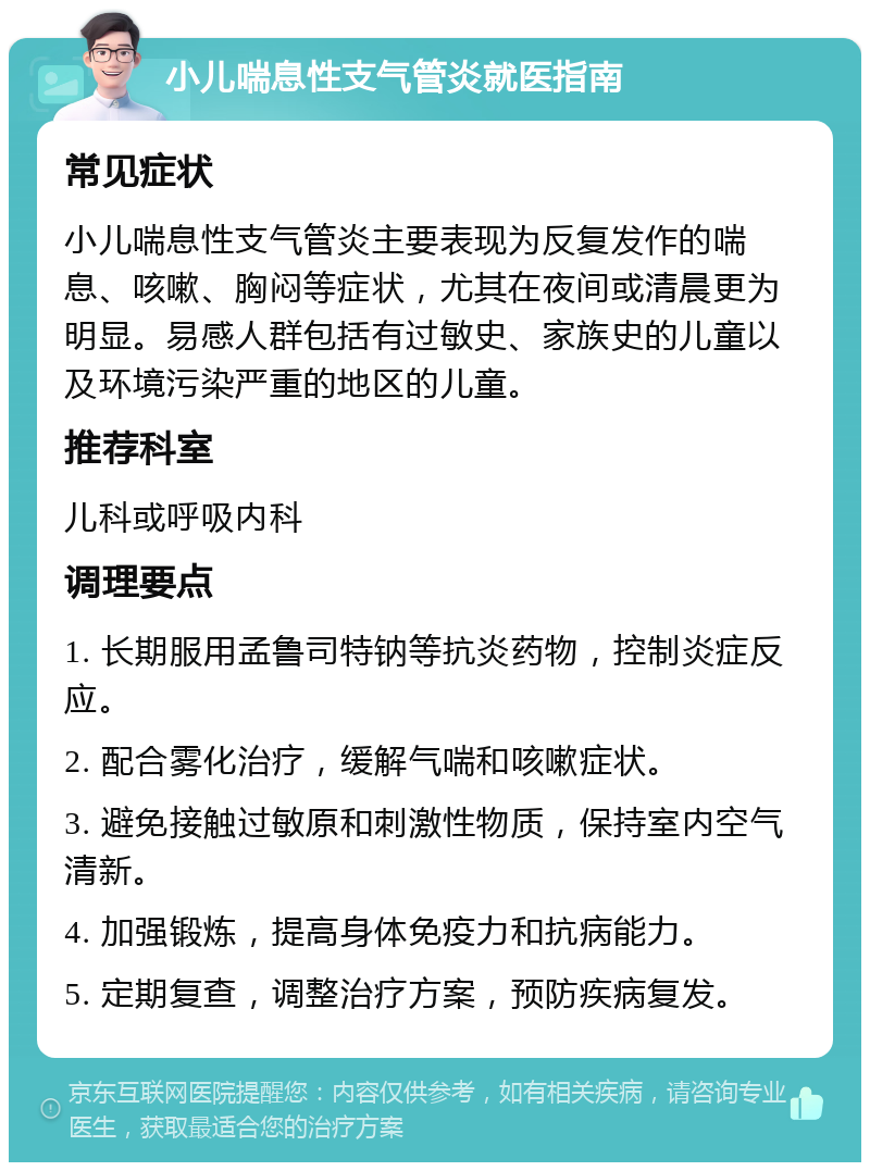 小儿喘息性支气管炎就医指南 常见症状 小儿喘息性支气管炎主要表现为反复发作的喘息、咳嗽、胸闷等症状，尤其在夜间或清晨更为明显。易感人群包括有过敏史、家族史的儿童以及环境污染严重的地区的儿童。 推荐科室 儿科或呼吸内科 调理要点 1. 长期服用孟鲁司特钠等抗炎药物，控制炎症反应。 2. 配合雾化治疗，缓解气喘和咳嗽症状。 3. 避免接触过敏原和刺激性物质，保持室内空气清新。 4. 加强锻炼，提高身体免疫力和抗病能力。 5. 定期复查，调整治疗方案，预防疾病复发。