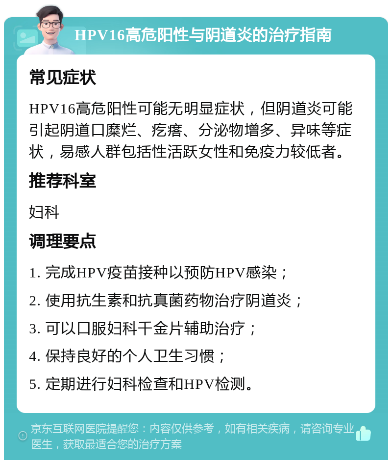 HPV16高危阳性与阴道炎的治疗指南 常见症状 HPV16高危阳性可能无明显症状，但阴道炎可能引起阴道口糜烂、疙瘩、分泌物增多、异味等症状，易感人群包括性活跃女性和免疫力较低者。 推荐科室 妇科 调理要点 1. 完成HPV疫苗接种以预防HPV感染； 2. 使用抗生素和抗真菌药物治疗阴道炎； 3. 可以口服妇科千金片辅助治疗； 4. 保持良好的个人卫生习惯； 5. 定期进行妇科检查和HPV检测。