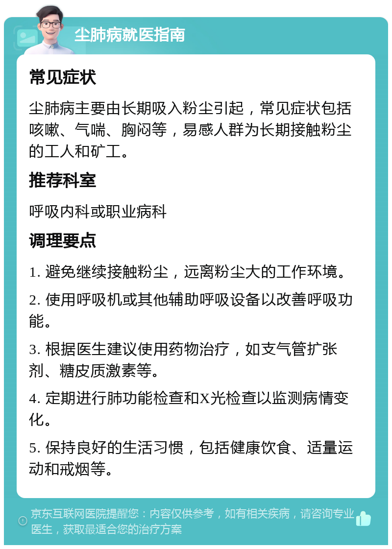 尘肺病就医指南 常见症状 尘肺病主要由长期吸入粉尘引起，常见症状包括咳嗽、气喘、胸闷等，易感人群为长期接触粉尘的工人和矿工。 推荐科室 呼吸内科或职业病科 调理要点 1. 避免继续接触粉尘，远离粉尘大的工作环境。 2. 使用呼吸机或其他辅助呼吸设备以改善呼吸功能。 3. 根据医生建议使用药物治疗，如支气管扩张剂、糖皮质激素等。 4. 定期进行肺功能检查和X光检查以监测病情变化。 5. 保持良好的生活习惯，包括健康饮食、适量运动和戒烟等。