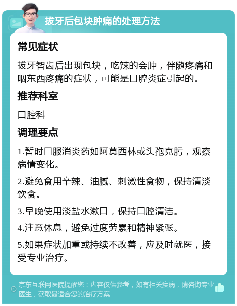 拔牙后包块肿痛的处理方法 常见症状 拔牙智齿后出现包块，吃辣的会肿，伴随疼痛和咽东西疼痛的症状，可能是口腔炎症引起的。 推荐科室 口腔科 调理要点 1.暂时口服消炎药如阿莫西林或头孢克肟，观察病情变化。 2.避免食用辛辣、油腻、刺激性食物，保持清淡饮食。 3.早晚使用淡盐水漱口，保持口腔清洁。 4.注意休息，避免过度劳累和精神紧张。 5.如果症状加重或持续不改善，应及时就医，接受专业治疗。