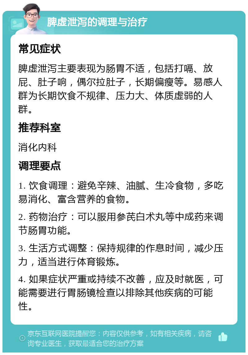 脾虚泄泻的调理与治疗 常见症状 脾虚泄泻主要表现为肠胃不适，包括打嗝、放屁、肚子响，偶尔拉肚子，长期偏瘦等。易感人群为长期饮食不规律、压力大、体质虚弱的人群。 推荐科室 消化内科 调理要点 1. 饮食调理：避免辛辣、油腻、生冷食物，多吃易消化、富含营养的食物。 2. 药物治疗：可以服用参芪白术丸等中成药来调节肠胃功能。 3. 生活方式调整：保持规律的作息时间，减少压力，适当进行体育锻炼。 4. 如果症状严重或持续不改善，应及时就医，可能需要进行胃肠镜检查以排除其他疾病的可能性。