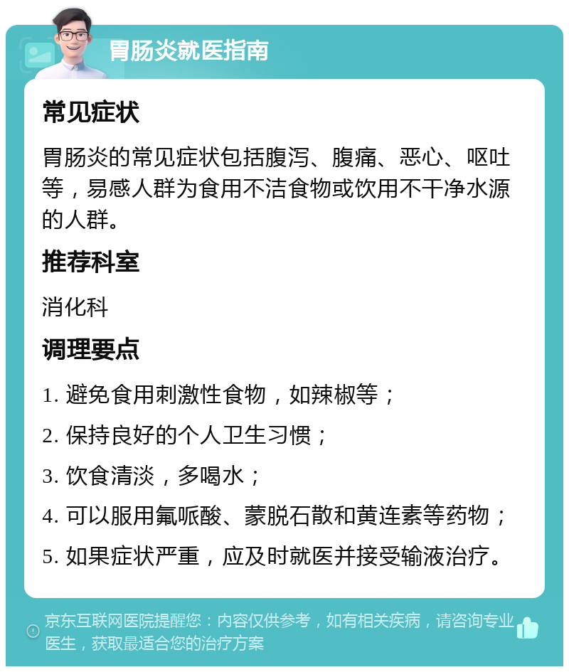 胃肠炎就医指南 常见症状 胃肠炎的常见症状包括腹泻、腹痛、恶心、呕吐等，易感人群为食用不洁食物或饮用不干净水源的人群。 推荐科室 消化科 调理要点 1. 避免食用刺激性食物，如辣椒等； 2. 保持良好的个人卫生习惯； 3. 饮食清淡，多喝水； 4. 可以服用氟哌酸、蒙脱石散和黄连素等药物； 5. 如果症状严重，应及时就医并接受输液治疗。