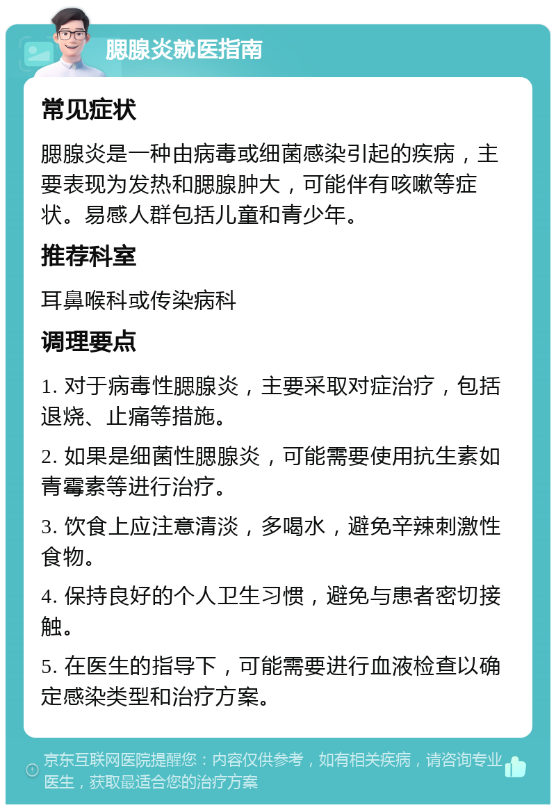 腮腺炎就医指南 常见症状 腮腺炎是一种由病毒或细菌感染引起的疾病，主要表现为发热和腮腺肿大，可能伴有咳嗽等症状。易感人群包括儿童和青少年。 推荐科室 耳鼻喉科或传染病科 调理要点 1. 对于病毒性腮腺炎，主要采取对症治疗，包括退烧、止痛等措施。 2. 如果是细菌性腮腺炎，可能需要使用抗生素如青霉素等进行治疗。 3. 饮食上应注意清淡，多喝水，避免辛辣刺激性食物。 4. 保持良好的个人卫生习惯，避免与患者密切接触。 5. 在医生的指导下，可能需要进行血液检查以确定感染类型和治疗方案。