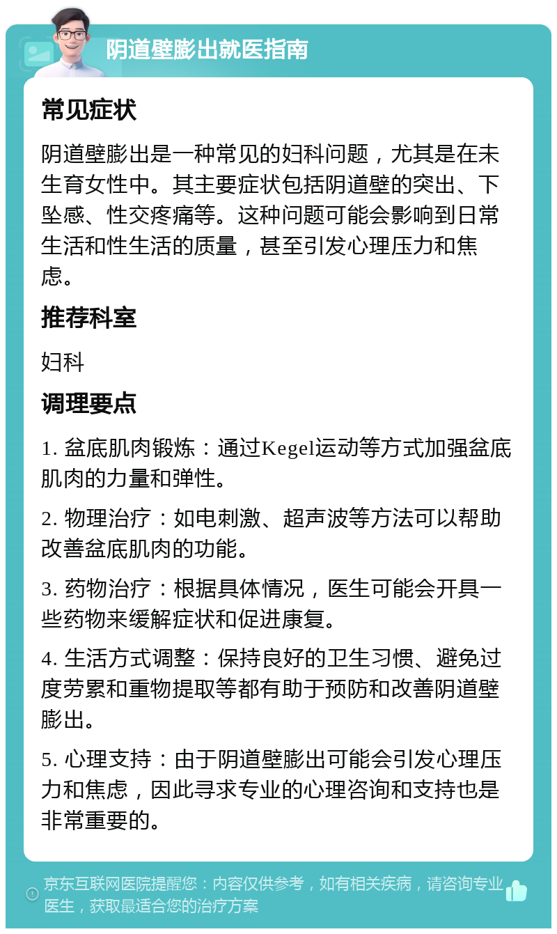 阴道壁膨出就医指南 常见症状 阴道壁膨出是一种常见的妇科问题，尤其是在未生育女性中。其主要症状包括阴道壁的突出、下坠感、性交疼痛等。这种问题可能会影响到日常生活和性生活的质量，甚至引发心理压力和焦虑。 推荐科室 妇科 调理要点 1. 盆底肌肉锻炼：通过Kegel运动等方式加强盆底肌肉的力量和弹性。 2. 物理治疗：如电刺激、超声波等方法可以帮助改善盆底肌肉的功能。 3. 药物治疗：根据具体情况，医生可能会开具一些药物来缓解症状和促进康复。 4. 生活方式调整：保持良好的卫生习惯、避免过度劳累和重物提取等都有助于预防和改善阴道壁膨出。 5. 心理支持：由于阴道壁膨出可能会引发心理压力和焦虑，因此寻求专业的心理咨询和支持也是非常重要的。