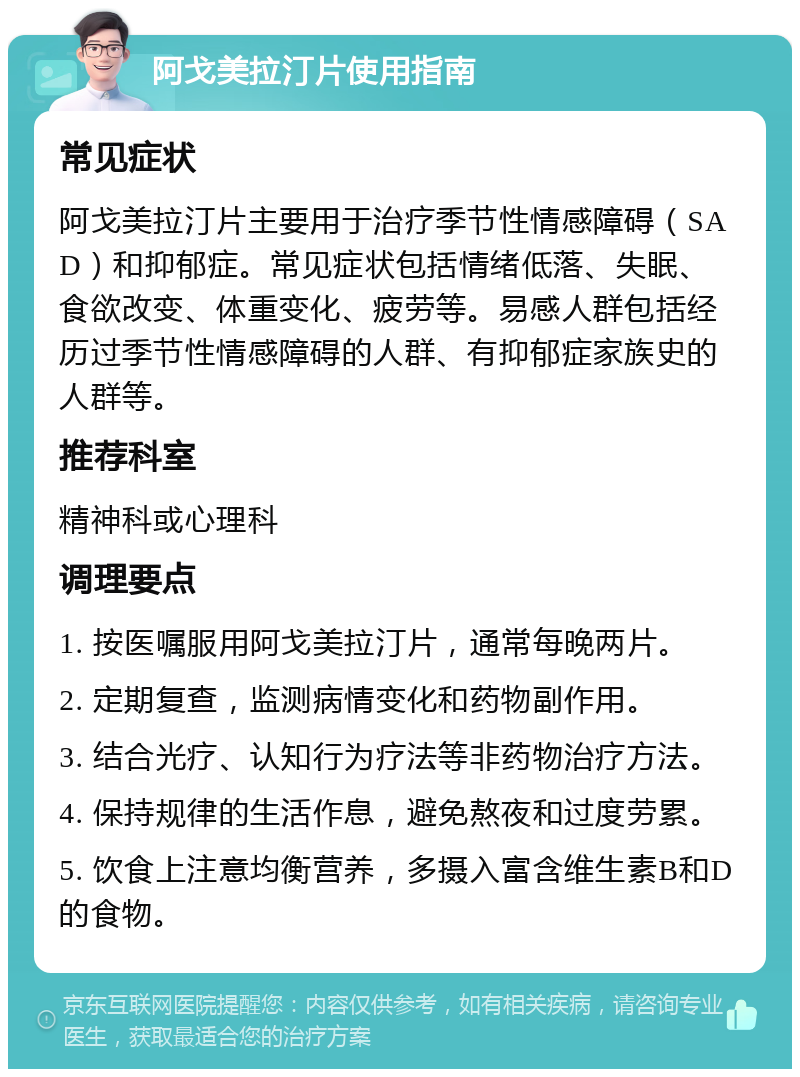 阿戈美拉汀片使用指南 常见症状 阿戈美拉汀片主要用于治疗季节性情感障碍（SAD）和抑郁症。常见症状包括情绪低落、失眠、食欲改变、体重变化、疲劳等。易感人群包括经历过季节性情感障碍的人群、有抑郁症家族史的人群等。 推荐科室 精神科或心理科 调理要点 1. 按医嘱服用阿戈美拉汀片，通常每晚两片。 2. 定期复查，监测病情变化和药物副作用。 3. 结合光疗、认知行为疗法等非药物治疗方法。 4. 保持规律的生活作息，避免熬夜和过度劳累。 5. 饮食上注意均衡营养，多摄入富含维生素B和D的食物。