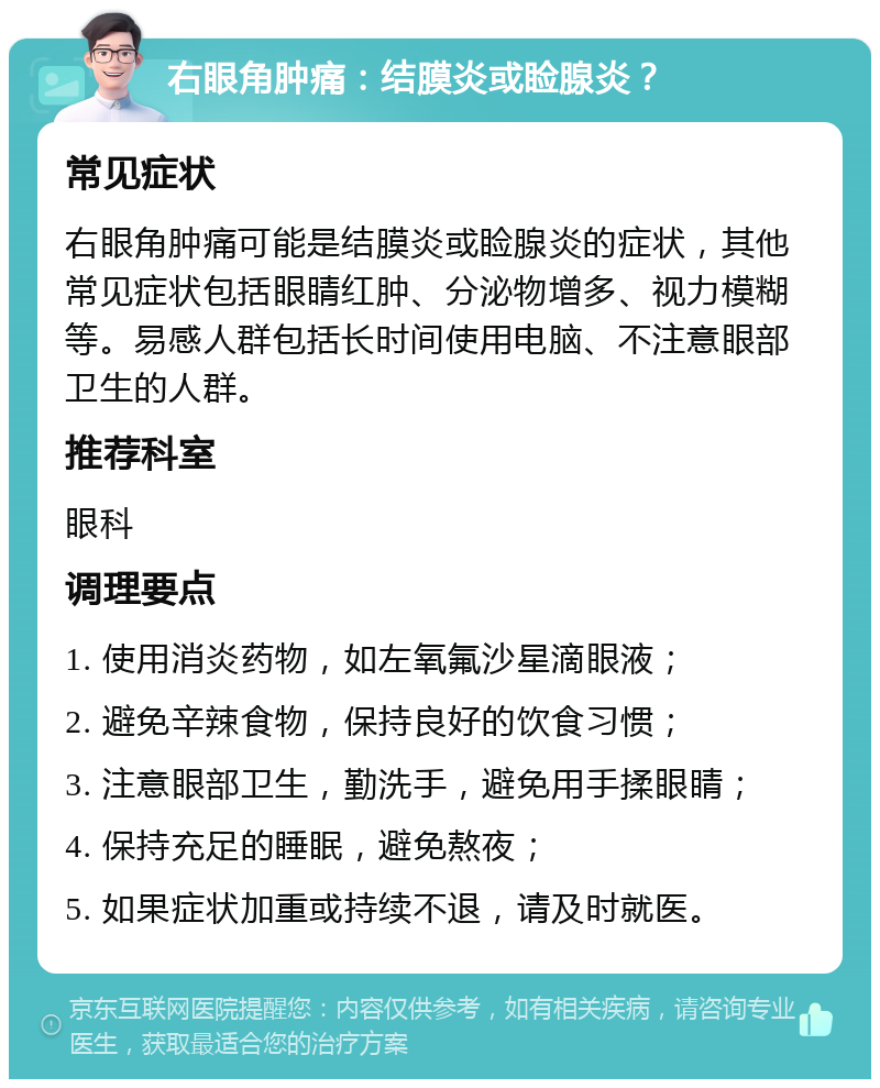 右眼角肿痛：结膜炎或睑腺炎？ 常见症状 右眼角肿痛可能是结膜炎或睑腺炎的症状，其他常见症状包括眼睛红肿、分泌物增多、视力模糊等。易感人群包括长时间使用电脑、不注意眼部卫生的人群。 推荐科室 眼科 调理要点 1. 使用消炎药物，如左氧氟沙星滴眼液； 2. 避免辛辣食物，保持良好的饮食习惯； 3. 注意眼部卫生，勤洗手，避免用手揉眼睛； 4. 保持充足的睡眠，避免熬夜； 5. 如果症状加重或持续不退，请及时就医。