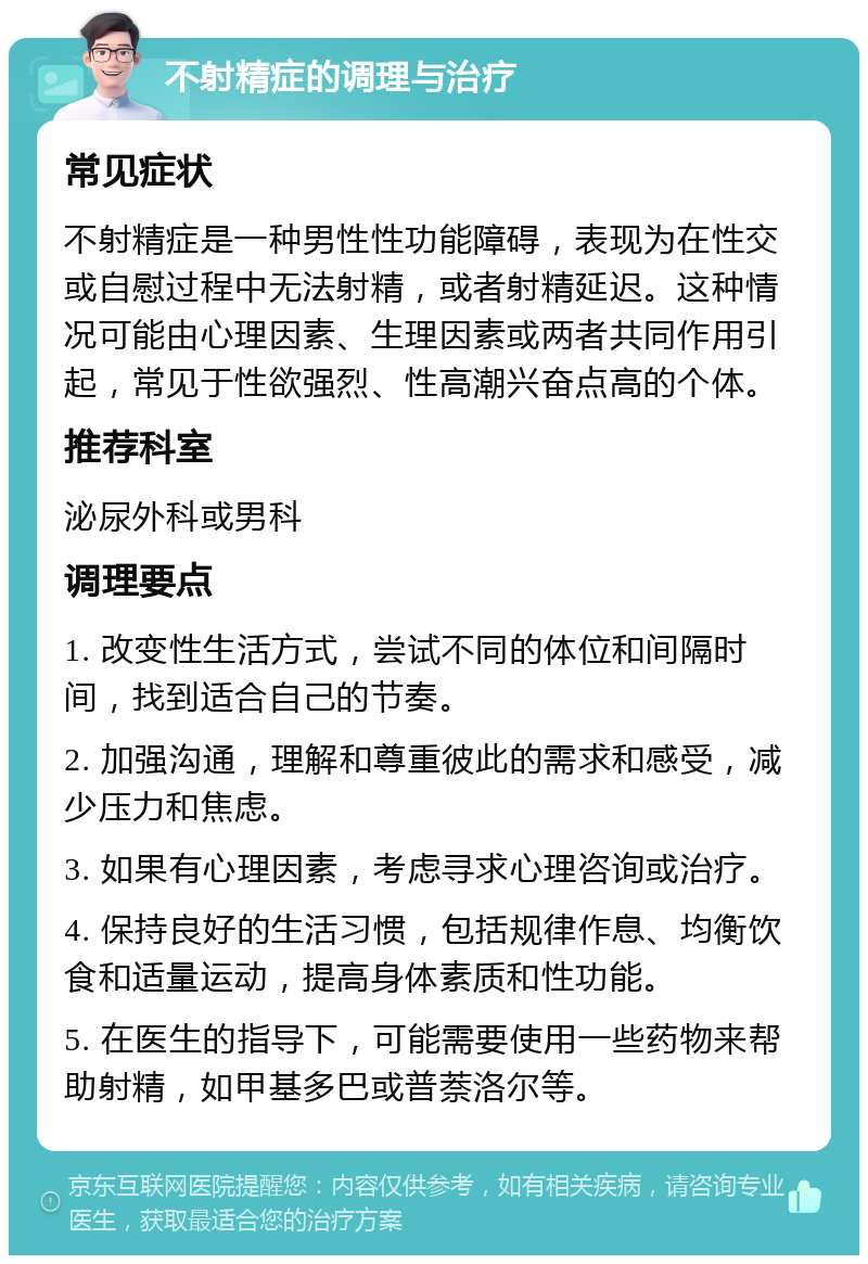 不射精症的调理与治疗 常见症状 不射精症是一种男性性功能障碍，表现为在性交或自慰过程中无法射精，或者射精延迟。这种情况可能由心理因素、生理因素或两者共同作用引起，常见于性欲强烈、性高潮兴奋点高的个体。 推荐科室 泌尿外科或男科 调理要点 1. 改变性生活方式，尝试不同的体位和间隔时间，找到适合自己的节奏。 2. 加强沟通，理解和尊重彼此的需求和感受，减少压力和焦虑。 3. 如果有心理因素，考虑寻求心理咨询或治疗。 4. 保持良好的生活习惯，包括规律作息、均衡饮食和适量运动，提高身体素质和性功能。 5. 在医生的指导下，可能需要使用一些药物来帮助射精，如甲基多巴或普萘洛尔等。