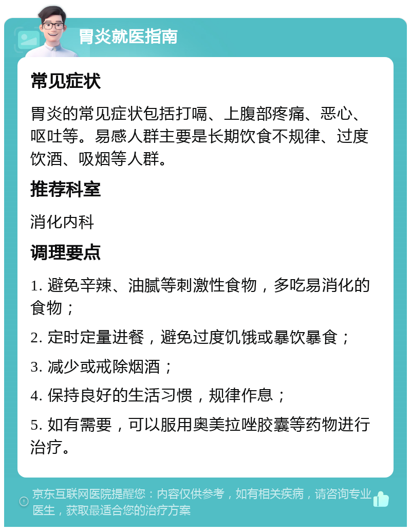 胃炎就医指南 常见症状 胃炎的常见症状包括打嗝、上腹部疼痛、恶心、呕吐等。易感人群主要是长期饮食不规律、过度饮酒、吸烟等人群。 推荐科室 消化内科 调理要点 1. 避免辛辣、油腻等刺激性食物，多吃易消化的食物； 2. 定时定量进餐，避免过度饥饿或暴饮暴食； 3. 减少或戒除烟酒； 4. 保持良好的生活习惯，规律作息； 5. 如有需要，可以服用奥美拉唑胶囊等药物进行治疗。