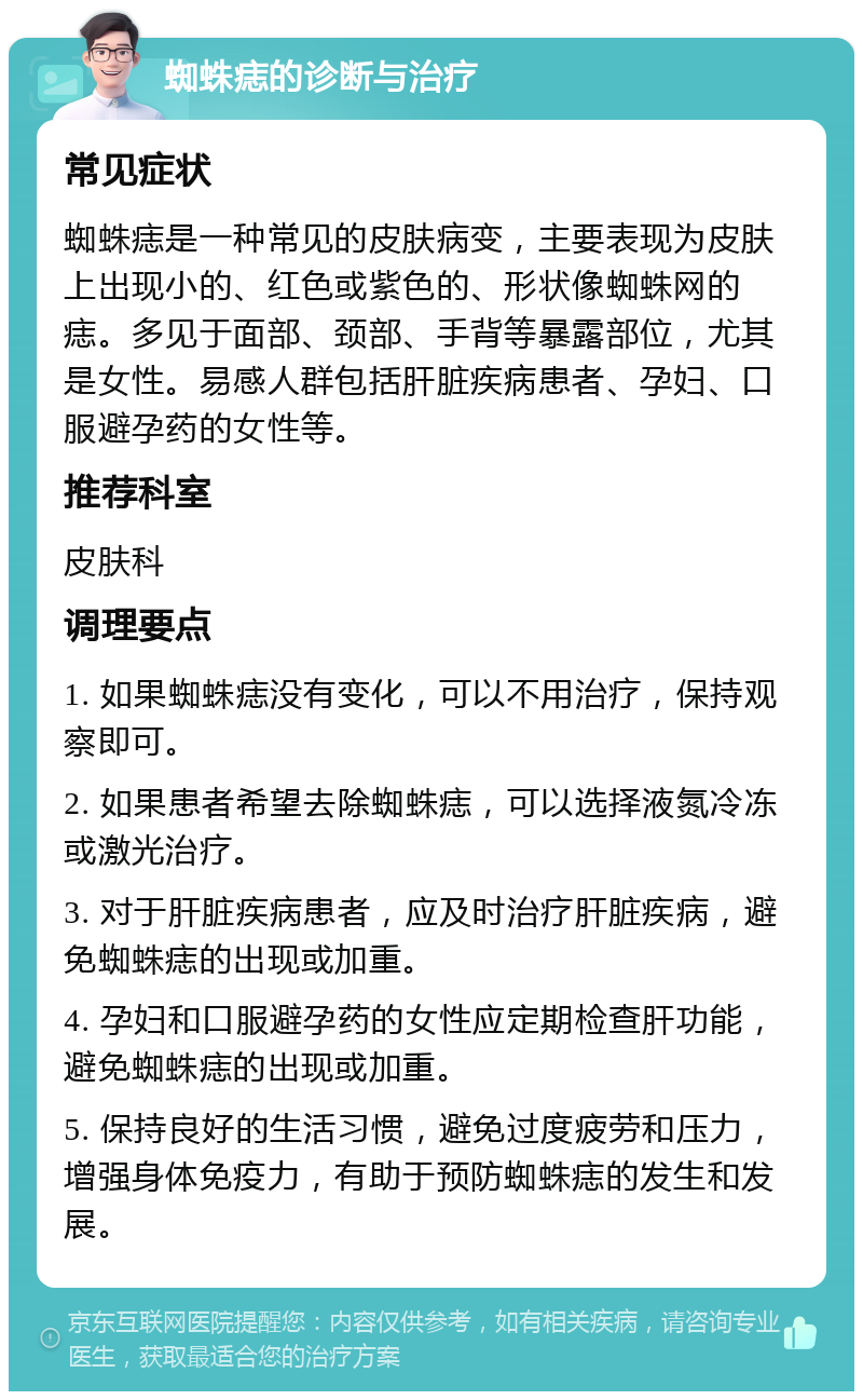 蜘蛛痣的诊断与治疗 常见症状 蜘蛛痣是一种常见的皮肤病变，主要表现为皮肤上出现小的、红色或紫色的、形状像蜘蛛网的痣。多见于面部、颈部、手背等暴露部位，尤其是女性。易感人群包括肝脏疾病患者、孕妇、口服避孕药的女性等。 推荐科室 皮肤科 调理要点 1. 如果蜘蛛痣没有变化，可以不用治疗，保持观察即可。 2. 如果患者希望去除蜘蛛痣，可以选择液氮冷冻或激光治疗。 3. 对于肝脏疾病患者，应及时治疗肝脏疾病，避免蜘蛛痣的出现或加重。 4. 孕妇和口服避孕药的女性应定期检查肝功能，避免蜘蛛痣的出现或加重。 5. 保持良好的生活习惯，避免过度疲劳和压力，增强身体免疫力，有助于预防蜘蛛痣的发生和发展。