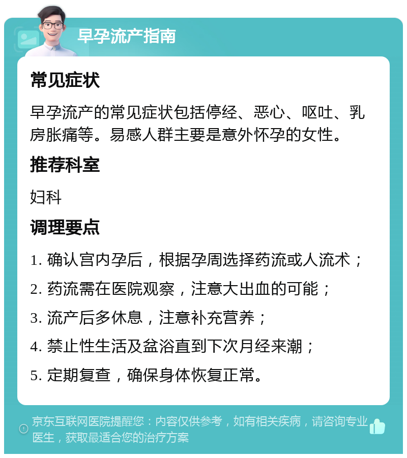 早孕流产指南 常见症状 早孕流产的常见症状包括停经、恶心、呕吐、乳房胀痛等。易感人群主要是意外怀孕的女性。 推荐科室 妇科 调理要点 1. 确认宫内孕后，根据孕周选择药流或人流术； 2. 药流需在医院观察，注意大出血的可能； 3. 流产后多休息，注意补充营养； 4. 禁止性生活及盆浴直到下次月经来潮； 5. 定期复查，确保身体恢复正常。