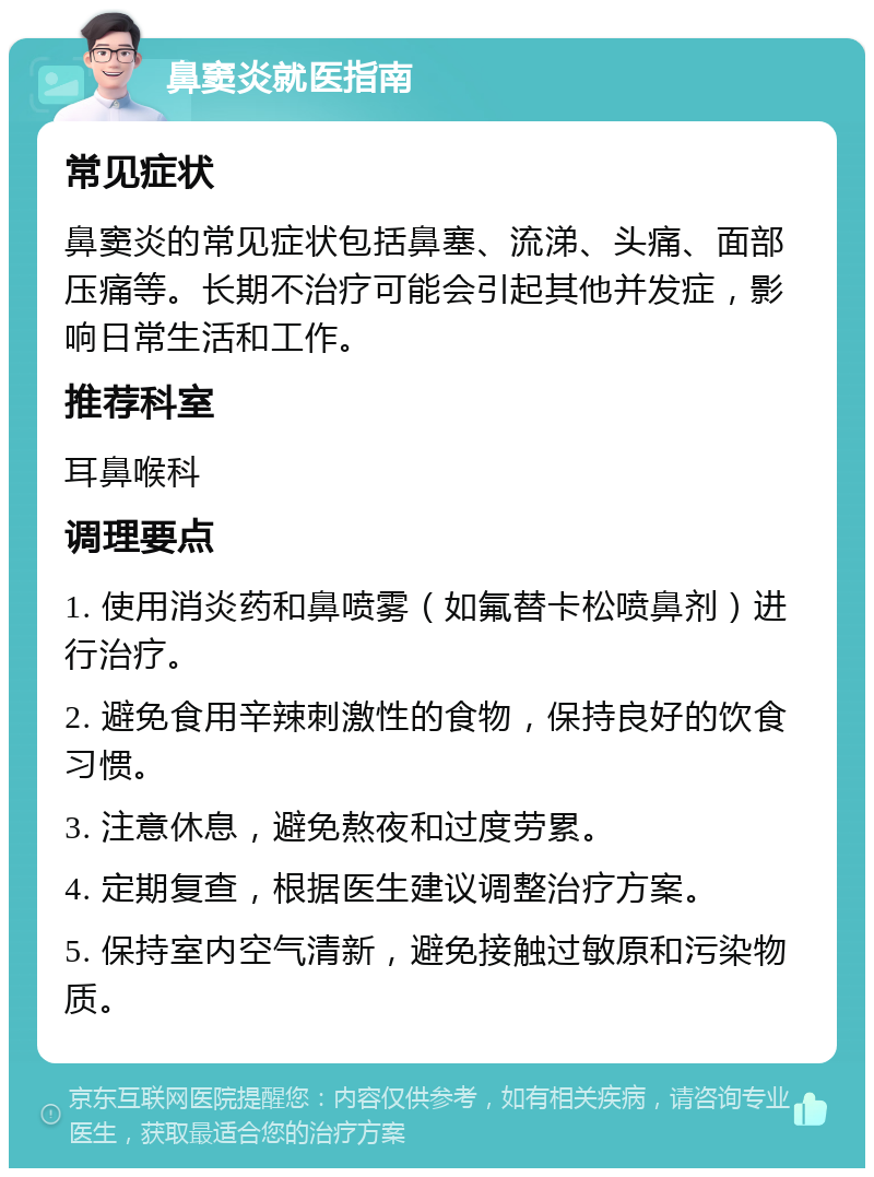 鼻窦炎就医指南 常见症状 鼻窦炎的常见症状包括鼻塞、流涕、头痛、面部压痛等。长期不治疗可能会引起其他并发症，影响日常生活和工作。 推荐科室 耳鼻喉科 调理要点 1. 使用消炎药和鼻喷雾（如氟替卡松喷鼻剂）进行治疗。 2. 避免食用辛辣刺激性的食物，保持良好的饮食习惯。 3. 注意休息，避免熬夜和过度劳累。 4. 定期复查，根据医生建议调整治疗方案。 5. 保持室内空气清新，避免接触过敏原和污染物质。