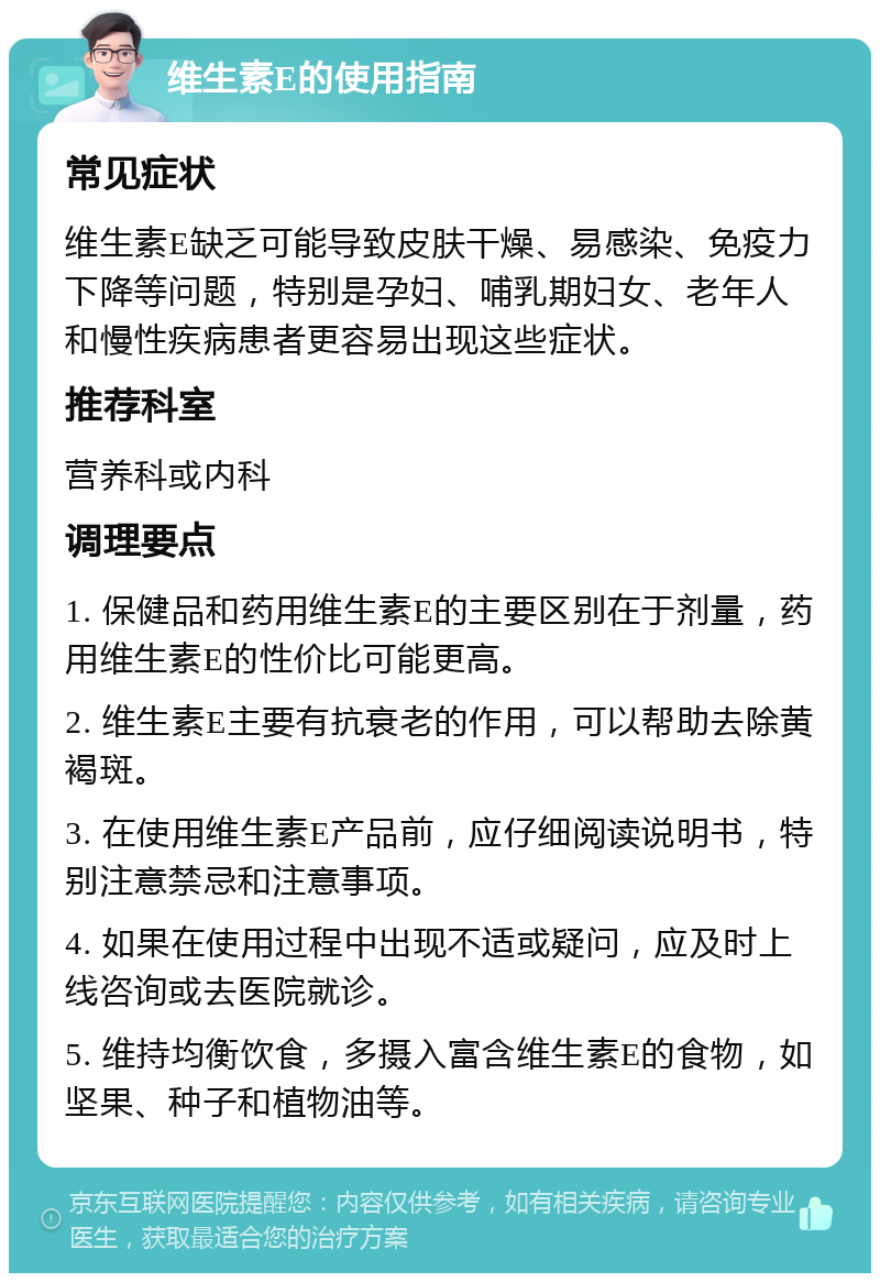 维生素E的使用指南 常见症状 维生素E缺乏可能导致皮肤干燥、易感染、免疫力下降等问题，特别是孕妇、哺乳期妇女、老年人和慢性疾病患者更容易出现这些症状。 推荐科室 营养科或内科 调理要点 1. 保健品和药用维生素E的主要区别在于剂量，药用维生素E的性价比可能更高。 2. 维生素E主要有抗衰老的作用，可以帮助去除黄褐斑。 3. 在使用维生素E产品前，应仔细阅读说明书，特别注意禁忌和注意事项。 4. 如果在使用过程中出现不适或疑问，应及时上线咨询或去医院就诊。 5. 维持均衡饮食，多摄入富含维生素E的食物，如坚果、种子和植物油等。