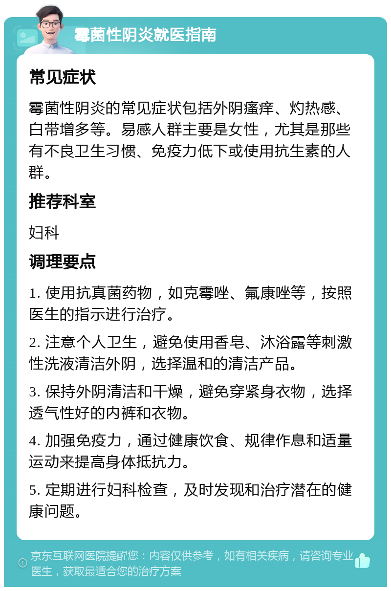 霉菌性阴炎就医指南 常见症状 霉菌性阴炎的常见症状包括外阴瘙痒、灼热感、白带增多等。易感人群主要是女性，尤其是那些有不良卫生习惯、免疫力低下或使用抗生素的人群。 推荐科室 妇科 调理要点 1. 使用抗真菌药物，如克霉唑、氟康唑等，按照医生的指示进行治疗。 2. 注意个人卫生，避免使用香皂、沐浴露等刺激性洗液清洁外阴，选择温和的清洁产品。 3. 保持外阴清洁和干燥，避免穿紧身衣物，选择透气性好的内裤和衣物。 4. 加强免疫力，通过健康饮食、规律作息和适量运动来提高身体抵抗力。 5. 定期进行妇科检查，及时发现和治疗潜在的健康问题。