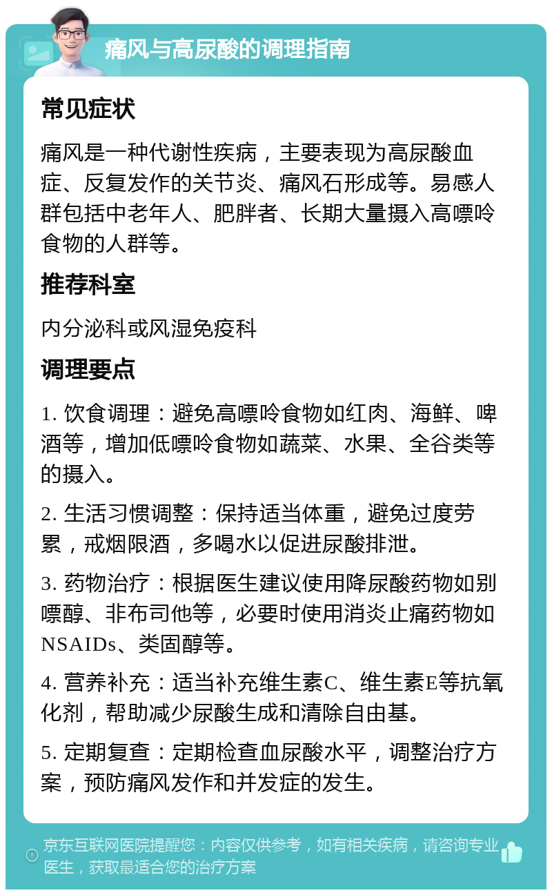 痛风与高尿酸的调理指南 常见症状 痛风是一种代谢性疾病，主要表现为高尿酸血症、反复发作的关节炎、痛风石形成等。易感人群包括中老年人、肥胖者、长期大量摄入高嘌呤食物的人群等。 推荐科室 内分泌科或风湿免疫科 调理要点 1. 饮食调理：避免高嘌呤食物如红肉、海鲜、啤酒等，增加低嘌呤食物如蔬菜、水果、全谷类等的摄入。 2. 生活习惯调整：保持适当体重，避免过度劳累，戒烟限酒，多喝水以促进尿酸排泄。 3. 药物治疗：根据医生建议使用降尿酸药物如别嘌醇、非布司他等，必要时使用消炎止痛药物如NSAIDs、类固醇等。 4. 营养补充：适当补充维生素C、维生素E等抗氧化剂，帮助减少尿酸生成和清除自由基。 5. 定期复查：定期检查血尿酸水平，调整治疗方案，预防痛风发作和并发症的发生。