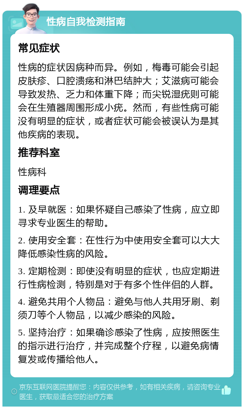 性病自我检测指南 常见症状 性病的症状因病种而异。例如，梅毒可能会引起皮肤疹、口腔溃疡和淋巴结肿大；艾滋病可能会导致发热、乏力和体重下降；而尖锐湿疣则可能会在生殖器周围形成小疣。然而，有些性病可能没有明显的症状，或者症状可能会被误认为是其他疾病的表现。 推荐科室 性病科 调理要点 1. 及早就医：如果怀疑自己感染了性病，应立即寻求专业医生的帮助。 2. 使用安全套：在性行为中使用安全套可以大大降低感染性病的风险。 3. 定期检测：即使没有明显的症状，也应定期进行性病检测，特别是对于有多个性伴侣的人群。 4. 避免共用个人物品：避免与他人共用牙刷、剃须刀等个人物品，以减少感染的风险。 5. 坚持治疗：如果确诊感染了性病，应按照医生的指示进行治疗，并完成整个疗程，以避免病情复发或传播给他人。