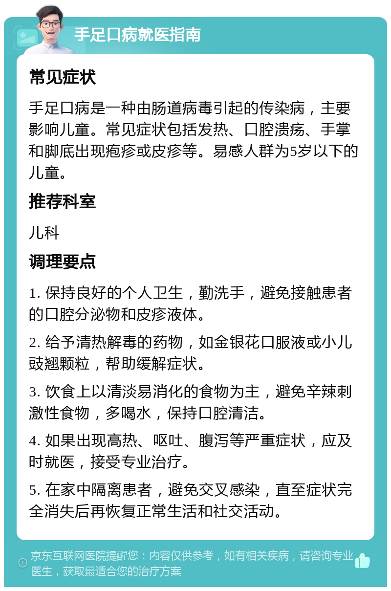 手足口病就医指南 常见症状 手足口病是一种由肠道病毒引起的传染病，主要影响儿童。常见症状包括发热、口腔溃疡、手掌和脚底出现疱疹或皮疹等。易感人群为5岁以下的儿童。 推荐科室 儿科 调理要点 1. 保持良好的个人卫生，勤洗手，避免接触患者的口腔分泌物和皮疹液体。 2. 给予清热解毒的药物，如金银花口服液或小儿豉翘颗粒，帮助缓解症状。 3. 饮食上以清淡易消化的食物为主，避免辛辣刺激性食物，多喝水，保持口腔清洁。 4. 如果出现高热、呕吐、腹泻等严重症状，应及时就医，接受专业治疗。 5. 在家中隔离患者，避免交叉感染，直至症状完全消失后再恢复正常生活和社交活动。