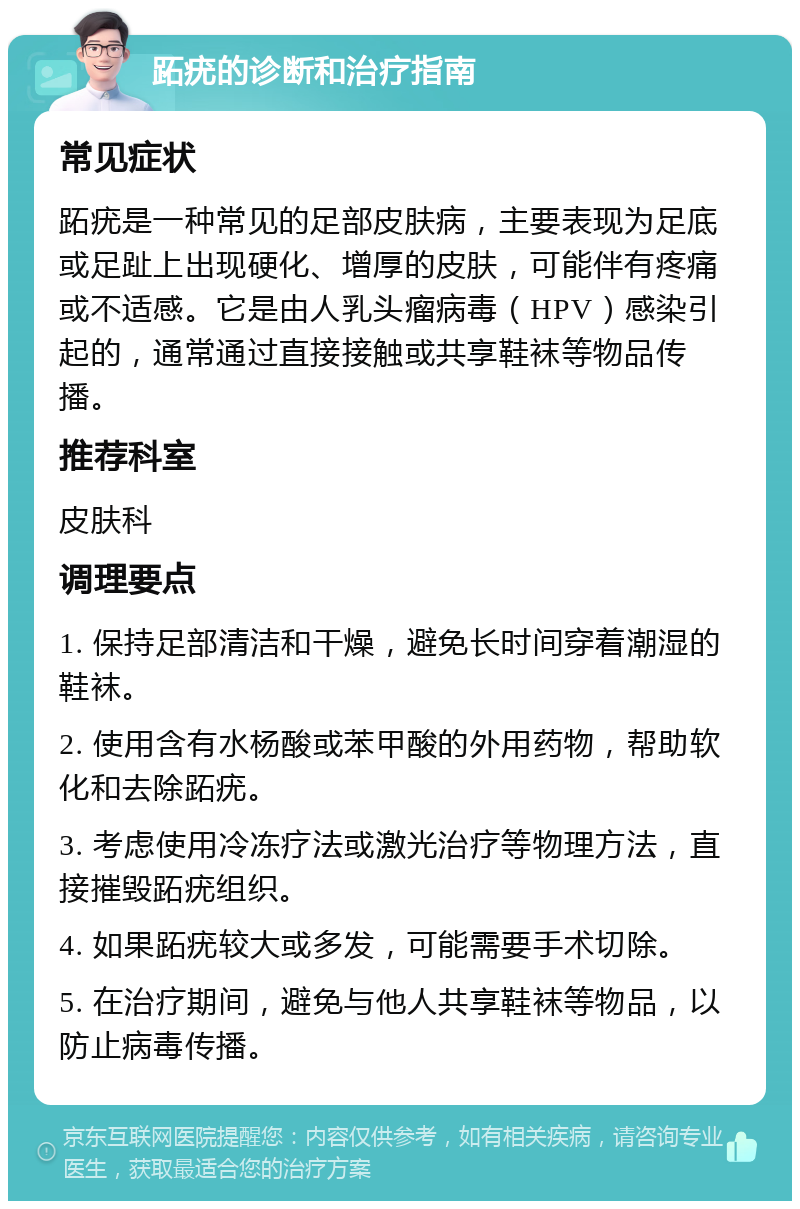 跖疣的诊断和治疗指南 常见症状 跖疣是一种常见的足部皮肤病，主要表现为足底或足趾上出现硬化、增厚的皮肤，可能伴有疼痛或不适感。它是由人乳头瘤病毒（HPV）感染引起的，通常通过直接接触或共享鞋袜等物品传播。 推荐科室 皮肤科 调理要点 1. 保持足部清洁和干燥，避免长时间穿着潮湿的鞋袜。 2. 使用含有水杨酸或苯甲酸的外用药物，帮助软化和去除跖疣。 3. 考虑使用冷冻疗法或激光治疗等物理方法，直接摧毁跖疣组织。 4. 如果跖疣较大或多发，可能需要手术切除。 5. 在治疗期间，避免与他人共享鞋袜等物品，以防止病毒传播。