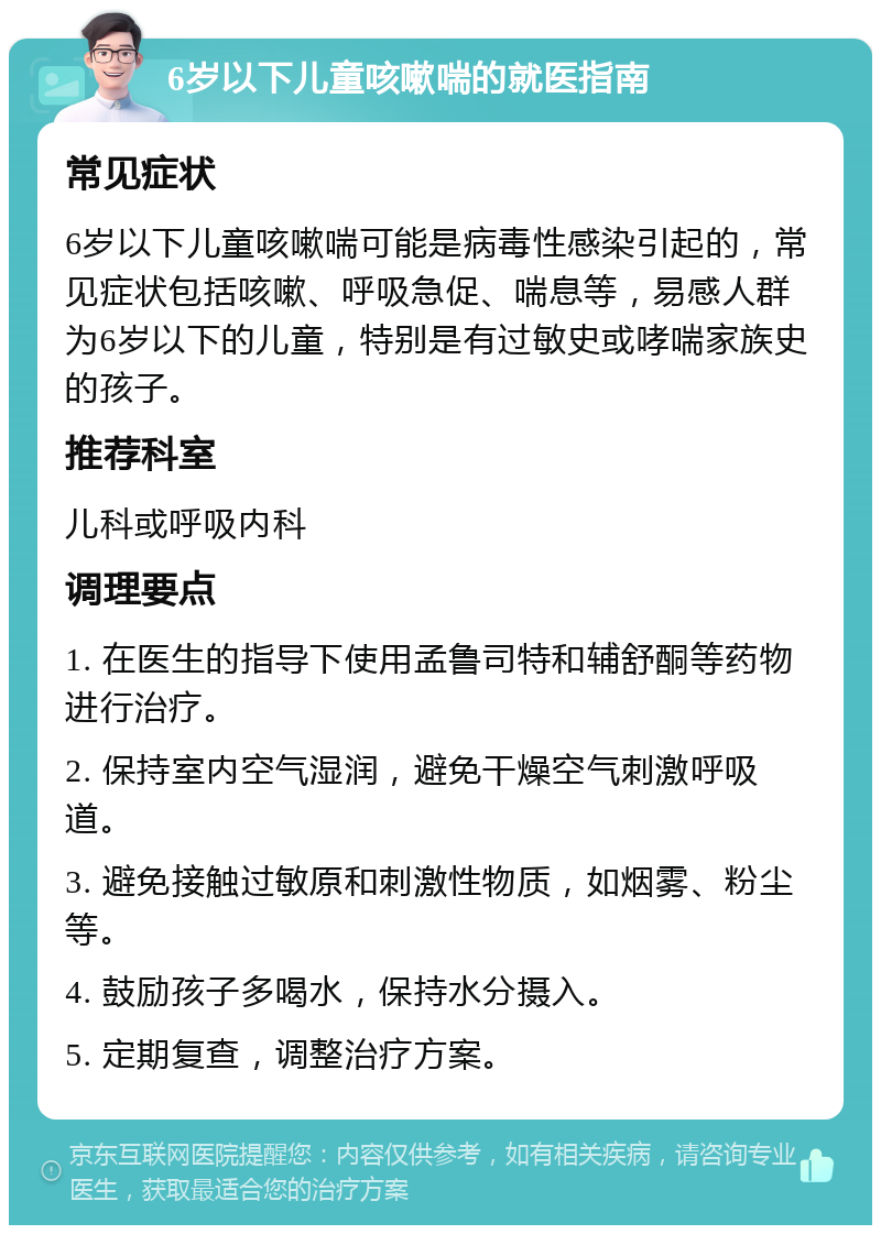 6岁以下儿童咳嗽喘的就医指南 常见症状 6岁以下儿童咳嗽喘可能是病毒性感染引起的，常见症状包括咳嗽、呼吸急促、喘息等，易感人群为6岁以下的儿童，特别是有过敏史或哮喘家族史的孩子。 推荐科室 儿科或呼吸内科 调理要点 1. 在医生的指导下使用孟鲁司特和辅舒酮等药物进行治疗。 2. 保持室内空气湿润，避免干燥空气刺激呼吸道。 3. 避免接触过敏原和刺激性物质，如烟雾、粉尘等。 4. 鼓励孩子多喝水，保持水分摄入。 5. 定期复查，调整治疗方案。