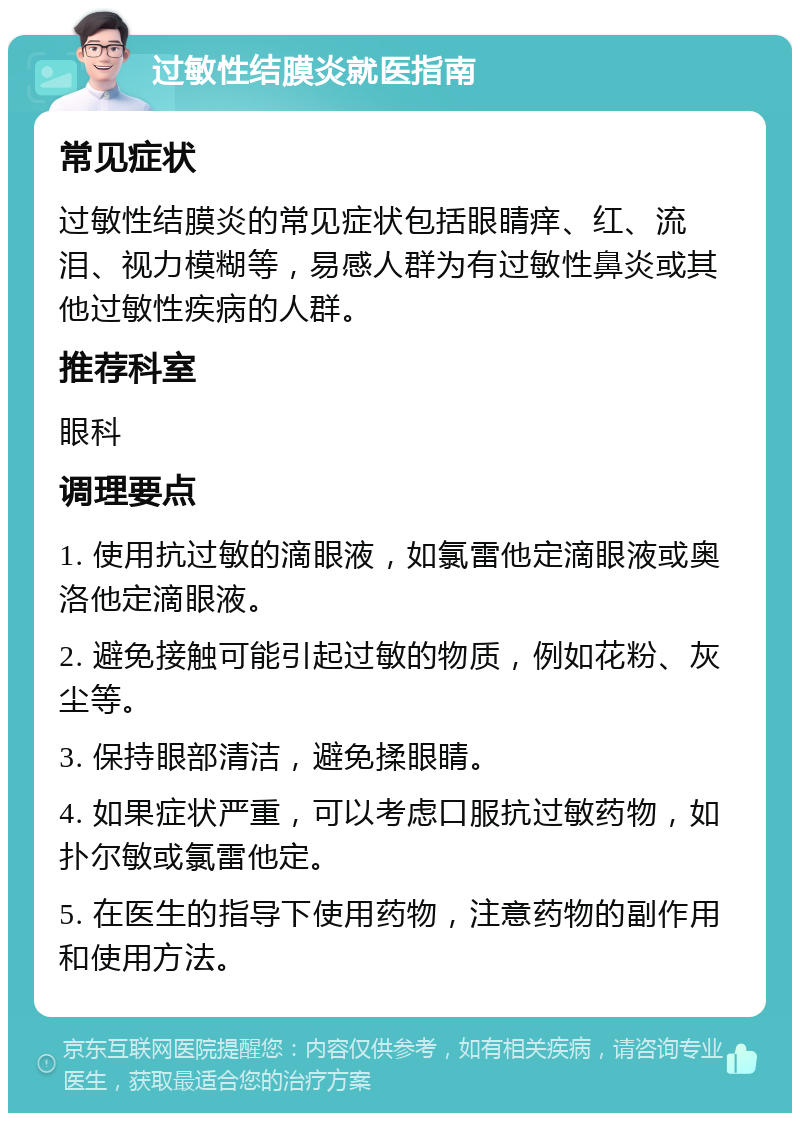 过敏性结膜炎就医指南 常见症状 过敏性结膜炎的常见症状包括眼睛痒、红、流泪、视力模糊等，易感人群为有过敏性鼻炎或其他过敏性疾病的人群。 推荐科室 眼科 调理要点 1. 使用抗过敏的滴眼液，如氯雷他定滴眼液或奥洛他定滴眼液。 2. 避免接触可能引起过敏的物质，例如花粉、灰尘等。 3. 保持眼部清洁，避免揉眼睛。 4. 如果症状严重，可以考虑口服抗过敏药物，如扑尔敏或氯雷他定。 5. 在医生的指导下使用药物，注意药物的副作用和使用方法。