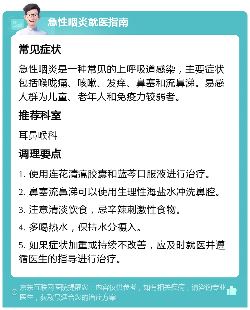 急性咽炎就医指南 常见症状 急性咽炎是一种常见的上呼吸道感染，主要症状包括喉咙痛、咳嗽、发痒、鼻塞和流鼻涕。易感人群为儿童、老年人和免疫力较弱者。 推荐科室 耳鼻喉科 调理要点 1. 使用连花清瘟胶囊和蓝芩口服液进行治疗。 2. 鼻塞流鼻涕可以使用生理性海盐水冲洗鼻腔。 3. 注意清淡饮食，忌辛辣刺激性食物。 4. 多喝热水，保持水分摄入。 5. 如果症状加重或持续不改善，应及时就医并遵循医生的指导进行治疗。