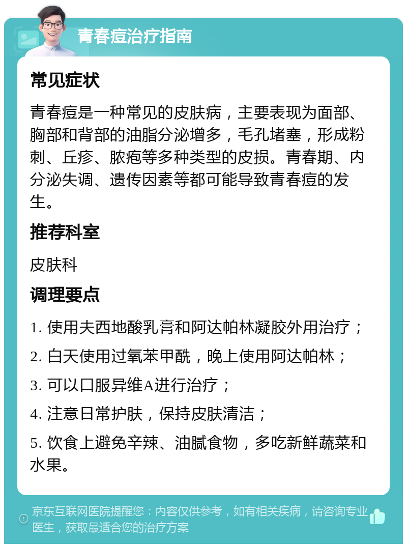 青春痘治疗指南 常见症状 青春痘是一种常见的皮肤病，主要表现为面部、胸部和背部的油脂分泌增多，毛孔堵塞，形成粉刺、丘疹、脓疱等多种类型的皮损。青春期、内分泌失调、遗传因素等都可能导致青春痘的发生。 推荐科室 皮肤科 调理要点 1. 使用夫西地酸乳膏和阿达帕林凝胶外用治疗； 2. 白天使用过氧苯甲酰，晚上使用阿达帕林； 3. 可以口服异维A进行治疗； 4. 注意日常护肤，保持皮肤清洁； 5. 饮食上避免辛辣、油腻食物，多吃新鲜蔬菜和水果。