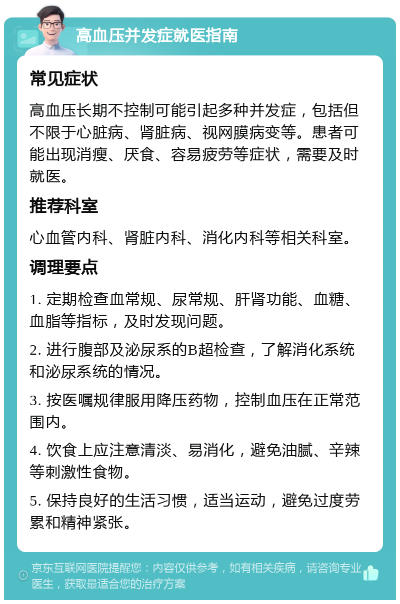 高血压并发症就医指南 常见症状 高血压长期不控制可能引起多种并发症，包括但不限于心脏病、肾脏病、视网膜病变等。患者可能出现消瘦、厌食、容易疲劳等症状，需要及时就医。 推荐科室 心血管内科、肾脏内科、消化内科等相关科室。 调理要点 1. 定期检查血常规、尿常规、肝肾功能、血糖、血脂等指标，及时发现问题。 2. 进行腹部及泌尿系的B超检查，了解消化系统和泌尿系统的情况。 3. 按医嘱规律服用降压药物，控制血压在正常范围内。 4. 饮食上应注意清淡、易消化，避免油腻、辛辣等刺激性食物。 5. 保持良好的生活习惯，适当运动，避免过度劳累和精神紧张。