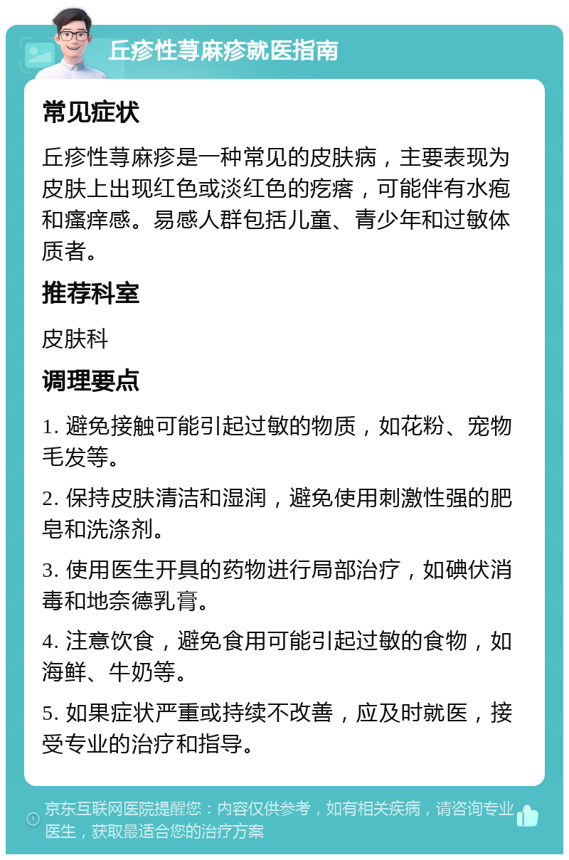 丘疹性荨麻疹就医指南 常见症状 丘疹性荨麻疹是一种常见的皮肤病，主要表现为皮肤上出现红色或淡红色的疙瘩，可能伴有水疱和瘙痒感。易感人群包括儿童、青少年和过敏体质者。 推荐科室 皮肤科 调理要点 1. 避免接触可能引起过敏的物质，如花粉、宠物毛发等。 2. 保持皮肤清洁和湿润，避免使用刺激性强的肥皂和洗涤剂。 3. 使用医生开具的药物进行局部治疗，如碘伏消毒和地奈德乳膏。 4. 注意饮食，避免食用可能引起过敏的食物，如海鲜、牛奶等。 5. 如果症状严重或持续不改善，应及时就医，接受专业的治疗和指导。