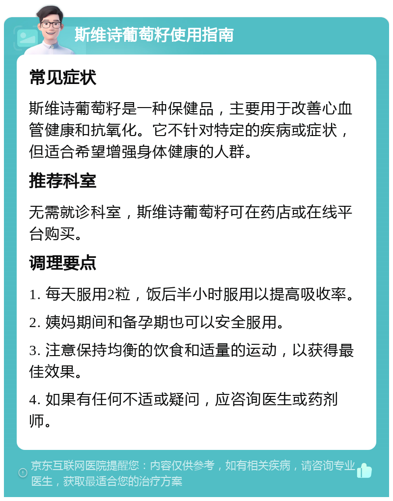 斯维诗葡萄籽使用指南 常见症状 斯维诗葡萄籽是一种保健品，主要用于改善心血管健康和抗氧化。它不针对特定的疾病或症状，但适合希望增强身体健康的人群。 推荐科室 无需就诊科室，斯维诗葡萄籽可在药店或在线平台购买。 调理要点 1. 每天服用2粒，饭后半小时服用以提高吸收率。 2. 姨妈期间和备孕期也可以安全服用。 3. 注意保持均衡的饮食和适量的运动，以获得最佳效果。 4. 如果有任何不适或疑问，应咨询医生或药剂师。