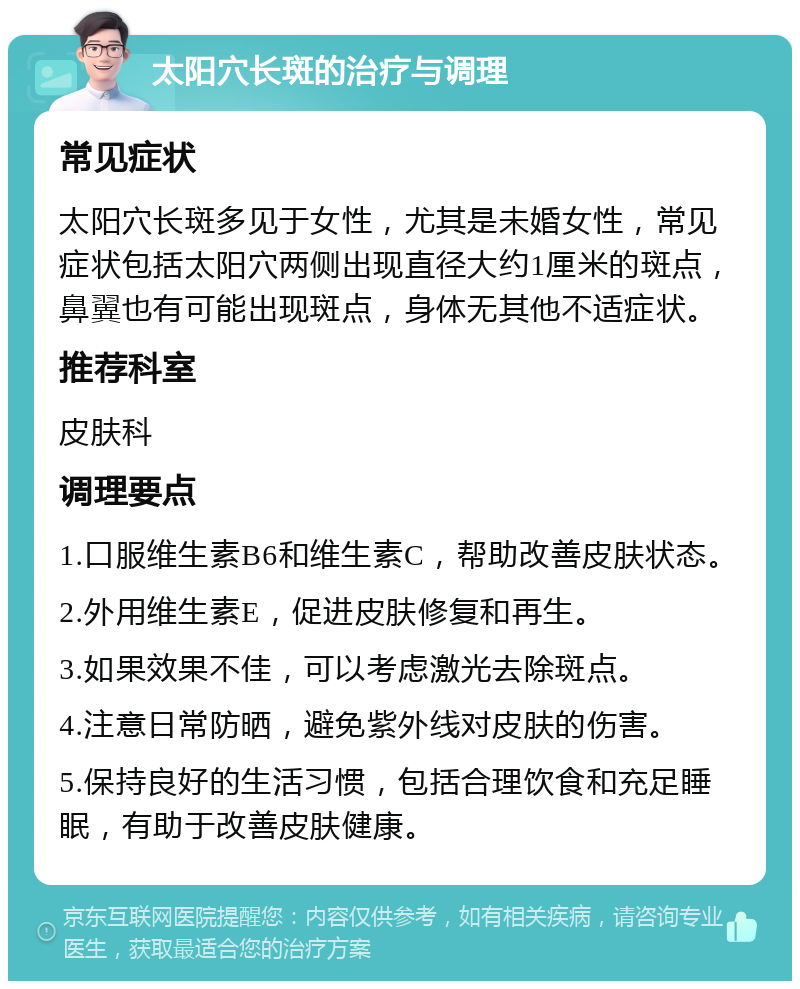 太阳穴长斑的治疗与调理 常见症状 太阳穴长斑多见于女性，尤其是未婚女性，常见症状包括太阳穴两侧出现直径大约1厘米的斑点，鼻翼也有可能出现斑点，身体无其他不适症状。 推荐科室 皮肤科 调理要点 1.口服维生素B6和维生素C，帮助改善皮肤状态。 2.外用维生素E，促进皮肤修复和再生。 3.如果效果不佳，可以考虑激光去除斑点。 4.注意日常防晒，避免紫外线对皮肤的伤害。 5.保持良好的生活习惯，包括合理饮食和充足睡眠，有助于改善皮肤健康。