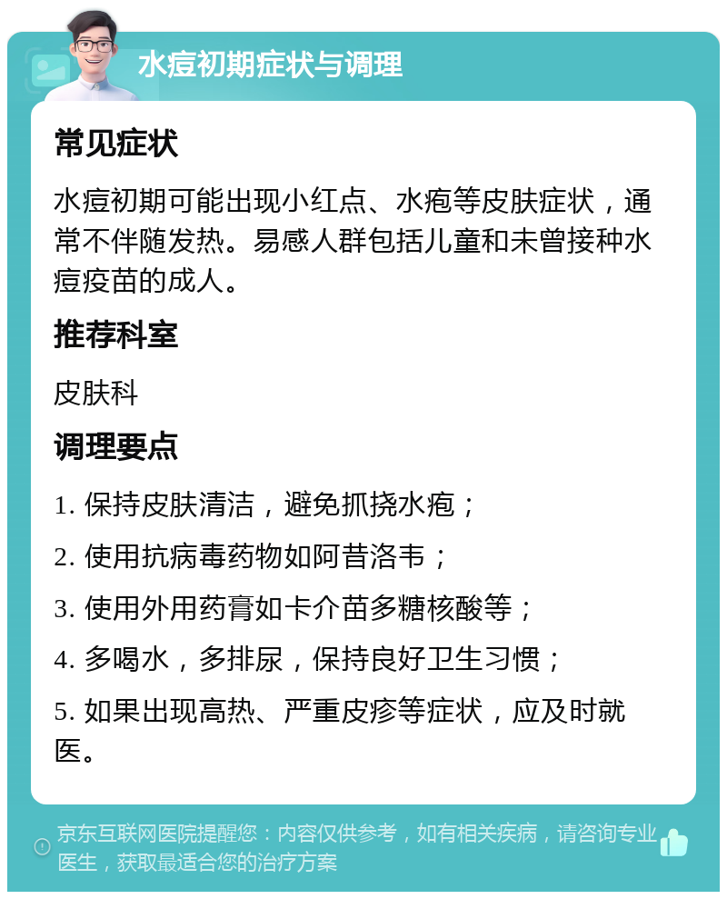 水痘初期症状与调理 常见症状 水痘初期可能出现小红点、水疱等皮肤症状，通常不伴随发热。易感人群包括儿童和未曾接种水痘疫苗的成人。 推荐科室 皮肤科 调理要点 1. 保持皮肤清洁，避免抓挠水疱； 2. 使用抗病毒药物如阿昔洛韦； 3. 使用外用药膏如卡介苗多糖核酸等； 4. 多喝水，多排尿，保持良好卫生习惯； 5. 如果出现高热、严重皮疹等症状，应及时就医。