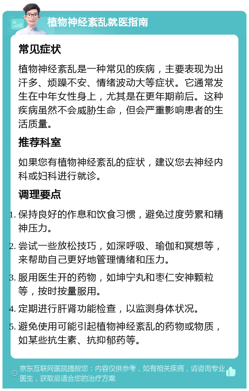 植物神经紊乱就医指南 常见症状 植物神经紊乱是一种常见的疾病，主要表现为出汗多、烦躁不安、情绪波动大等症状。它通常发生在中年女性身上，尤其是在更年期前后。这种疾病虽然不会威胁生命，但会严重影响患者的生活质量。 推荐科室 如果您有植物神经紊乱的症状，建议您去神经内科或妇科进行就诊。 调理要点 保持良好的作息和饮食习惯，避免过度劳累和精神压力。 尝试一些放松技巧，如深呼吸、瑜伽和冥想等，来帮助自己更好地管理情绪和压力。 服用医生开的药物，如坤宁丸和枣仁安神颗粒等，按时按量服用。 定期进行肝肾功能检查，以监测身体状况。 避免使用可能引起植物神经紊乱的药物或物质，如某些抗生素、抗抑郁药等。