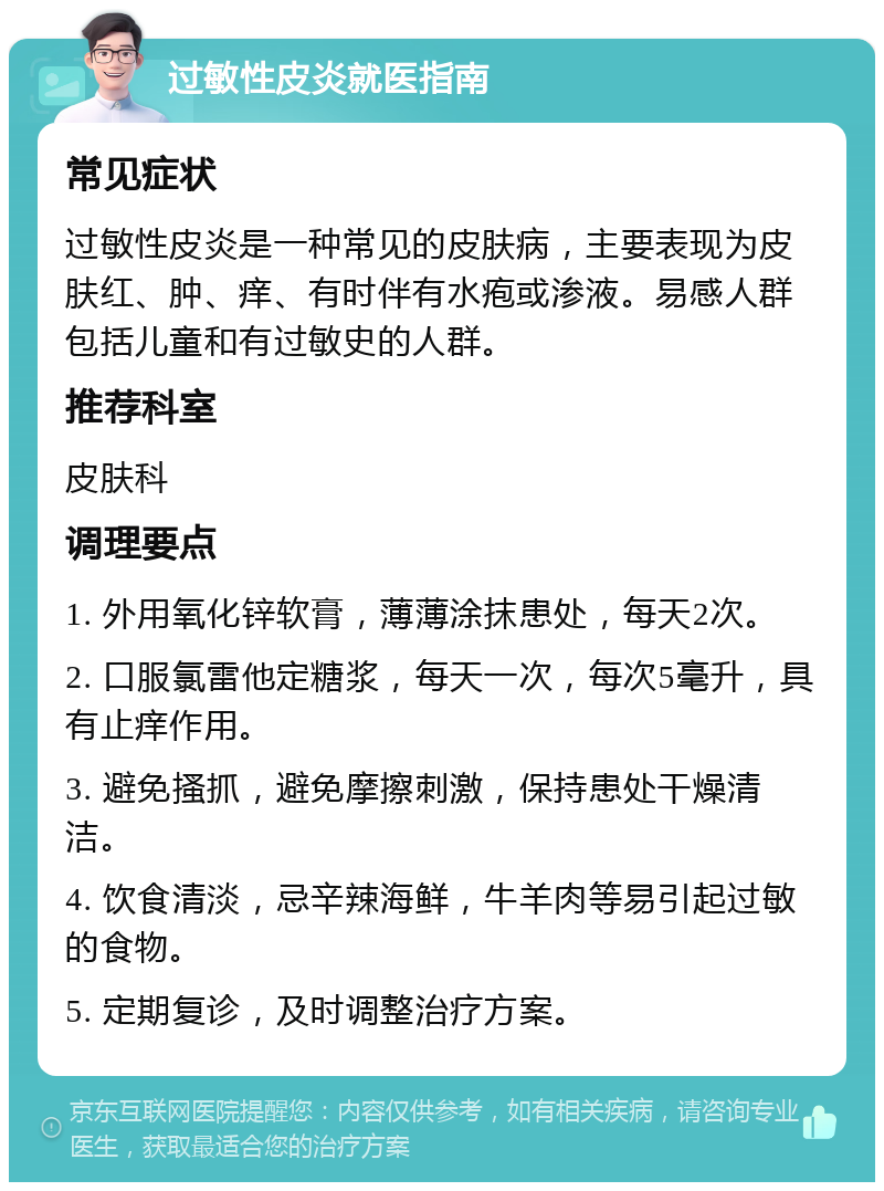 过敏性皮炎就医指南 常见症状 过敏性皮炎是一种常见的皮肤病，主要表现为皮肤红、肿、痒、有时伴有水疱或渗液。易感人群包括儿童和有过敏史的人群。 推荐科室 皮肤科 调理要点 1. 外用氧化锌软膏，薄薄涂抹患处，每天2次。 2. 口服氯雷他定糖浆，每天一次，每次5毫升，具有止痒作用。 3. 避免搔抓，避免摩擦刺激，保持患处干燥清洁。 4. 饮食清淡，忌辛辣海鲜，牛羊肉等易引起过敏的食物。 5. 定期复诊，及时调整治疗方案。