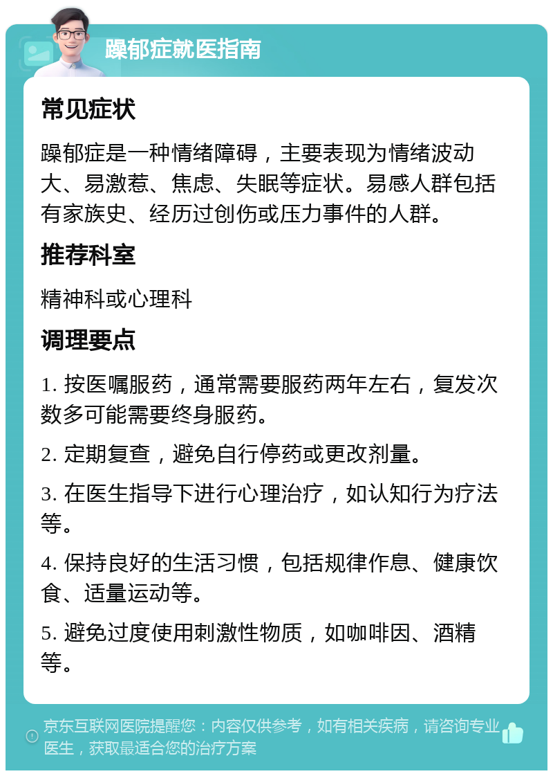 躁郁症就医指南 常见症状 躁郁症是一种情绪障碍，主要表现为情绪波动大、易激惹、焦虑、失眠等症状。易感人群包括有家族史、经历过创伤或压力事件的人群。 推荐科室 精神科或心理科 调理要点 1. 按医嘱服药，通常需要服药两年左右，复发次数多可能需要终身服药。 2. 定期复查，避免自行停药或更改剂量。 3. 在医生指导下进行心理治疗，如认知行为疗法等。 4. 保持良好的生活习惯，包括规律作息、健康饮食、适量运动等。 5. 避免过度使用刺激性物质，如咖啡因、酒精等。