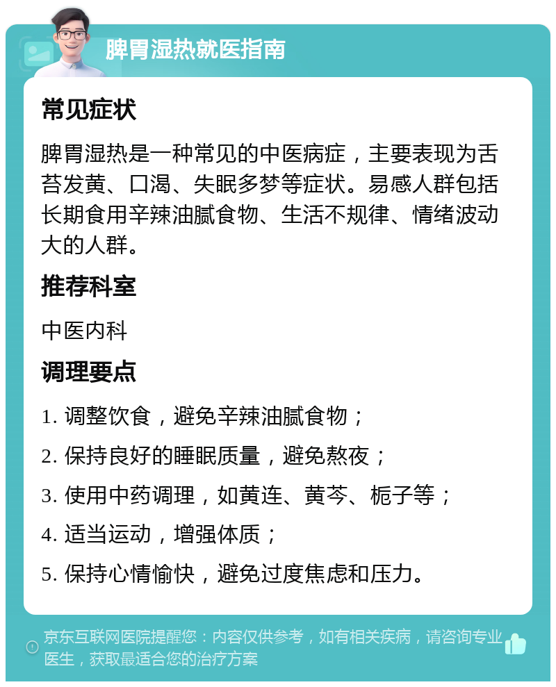 脾胃湿热就医指南 常见症状 脾胃湿热是一种常见的中医病症，主要表现为舌苔发黄、口渴、失眠多梦等症状。易感人群包括长期食用辛辣油腻食物、生活不规律、情绪波动大的人群。 推荐科室 中医内科 调理要点 1. 调整饮食，避免辛辣油腻食物； 2. 保持良好的睡眠质量，避免熬夜； 3. 使用中药调理，如黄连、黄芩、栀子等； 4. 适当运动，增强体质； 5. 保持心情愉快，避免过度焦虑和压力。