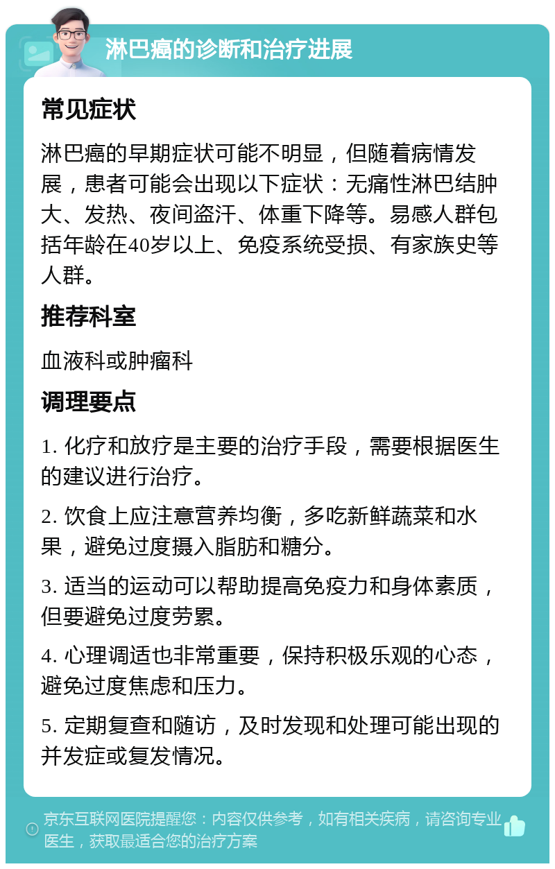 淋巴癌的诊断和治疗进展 常见症状 淋巴癌的早期症状可能不明显，但随着病情发展，患者可能会出现以下症状：无痛性淋巴结肿大、发热、夜间盗汗、体重下降等。易感人群包括年龄在40岁以上、免疫系统受损、有家族史等人群。 推荐科室 血液科或肿瘤科 调理要点 1. 化疗和放疗是主要的治疗手段，需要根据医生的建议进行治疗。 2. 饮食上应注意营养均衡，多吃新鲜蔬菜和水果，避免过度摄入脂肪和糖分。 3. 适当的运动可以帮助提高免疫力和身体素质，但要避免过度劳累。 4. 心理调适也非常重要，保持积极乐观的心态，避免过度焦虑和压力。 5. 定期复查和随访，及时发现和处理可能出现的并发症或复发情况。