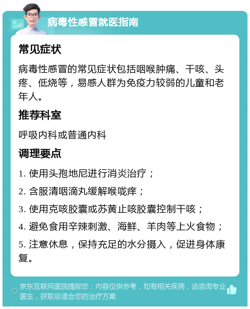 病毒性感冒就医指南 常见症状 病毒性感冒的常见症状包括咽喉肿痛、干咳、头疼、低烧等，易感人群为免疫力较弱的儿童和老年人。 推荐科室 呼吸内科或普通内科 调理要点 1. 使用头孢地尼进行消炎治疗； 2. 含服清咽滴丸缓解喉咙痒； 3. 使用克咳胶囊或苏黄止咳胶囊控制干咳； 4. 避免食用辛辣刺激、海鲜、羊肉等上火食物； 5. 注意休息，保持充足的水分摄入，促进身体康复。