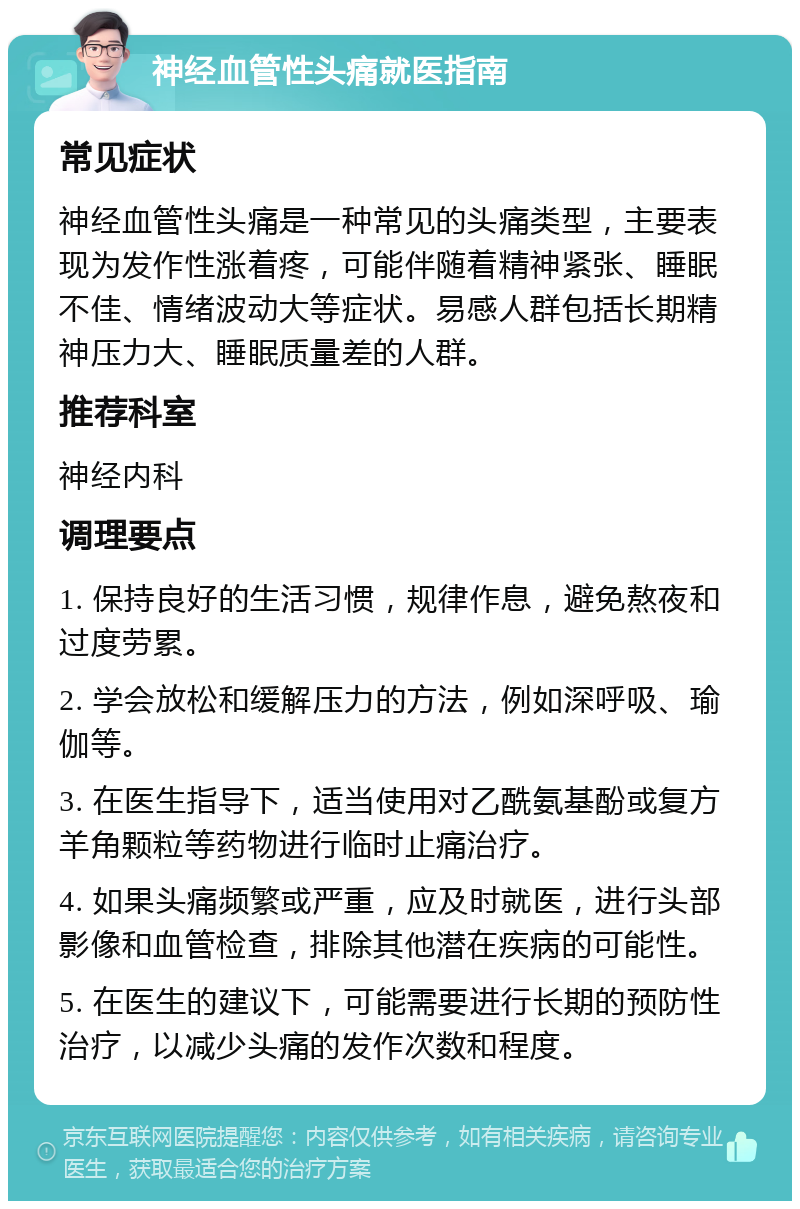 神经血管性头痛就医指南 常见症状 神经血管性头痛是一种常见的头痛类型，主要表现为发作性涨着疼，可能伴随着精神紧张、睡眠不佳、情绪波动大等症状。易感人群包括长期精神压力大、睡眠质量差的人群。 推荐科室 神经内科 调理要点 1. 保持良好的生活习惯，规律作息，避免熬夜和过度劳累。 2. 学会放松和缓解压力的方法，例如深呼吸、瑜伽等。 3. 在医生指导下，适当使用对乙酰氨基酚或复方羊角颗粒等药物进行临时止痛治疗。 4. 如果头痛频繁或严重，应及时就医，进行头部影像和血管检查，排除其他潜在疾病的可能性。 5. 在医生的建议下，可能需要进行长期的预防性治疗，以减少头痛的发作次数和程度。