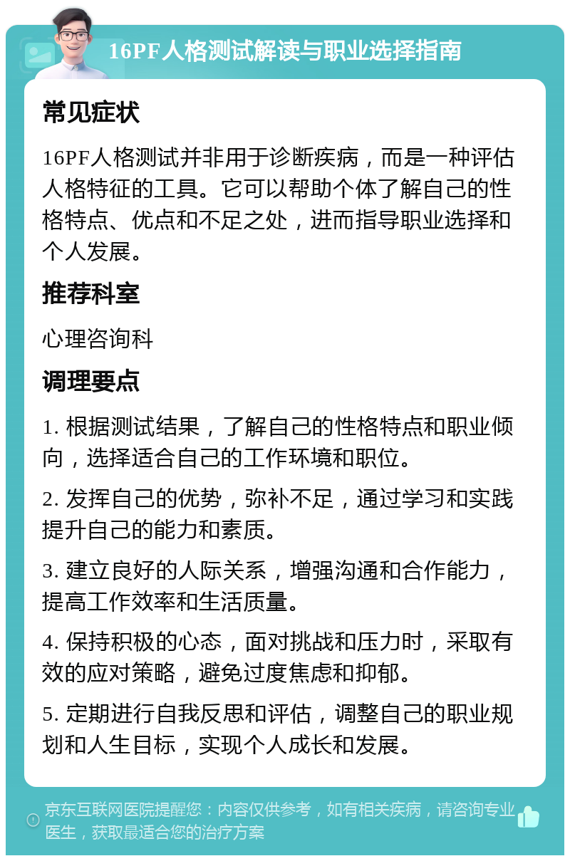 16PF人格测试解读与职业选择指南 常见症状 16PF人格测试并非用于诊断疾病，而是一种评估人格特征的工具。它可以帮助个体了解自己的性格特点、优点和不足之处，进而指导职业选择和个人发展。 推荐科室 心理咨询科 调理要点 1. 根据测试结果，了解自己的性格特点和职业倾向，选择适合自己的工作环境和职位。 2. 发挥自己的优势，弥补不足，通过学习和实践提升自己的能力和素质。 3. 建立良好的人际关系，增强沟通和合作能力，提高工作效率和生活质量。 4. 保持积极的心态，面对挑战和压力时，采取有效的应对策略，避免过度焦虑和抑郁。 5. 定期进行自我反思和评估，调整自己的职业规划和人生目标，实现个人成长和发展。