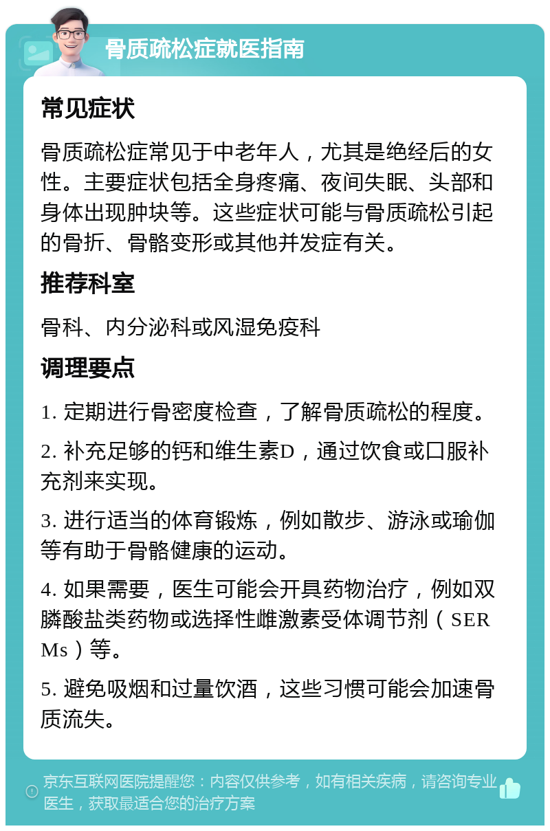 骨质疏松症就医指南 常见症状 骨质疏松症常见于中老年人，尤其是绝经后的女性。主要症状包括全身疼痛、夜间失眠、头部和身体出现肿块等。这些症状可能与骨质疏松引起的骨折、骨骼变形或其他并发症有关。 推荐科室 骨科、内分泌科或风湿免疫科 调理要点 1. 定期进行骨密度检查，了解骨质疏松的程度。 2. 补充足够的钙和维生素D，通过饮食或口服补充剂来实现。 3. 进行适当的体育锻炼，例如散步、游泳或瑜伽等有助于骨骼健康的运动。 4. 如果需要，医生可能会开具药物治疗，例如双膦酸盐类药物或选择性雌激素受体调节剂（SERMs）等。 5. 避免吸烟和过量饮酒，这些习惯可能会加速骨质流失。