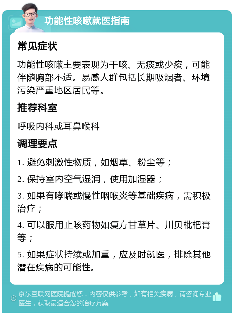 功能性咳嗽就医指南 常见症状 功能性咳嗽主要表现为干咳、无痰或少痰，可能伴随胸部不适。易感人群包括长期吸烟者、环境污染严重地区居民等。 推荐科室 呼吸内科或耳鼻喉科 调理要点 1. 避免刺激性物质，如烟草、粉尘等； 2. 保持室内空气湿润，使用加湿器； 3. 如果有哮喘或慢性咽喉炎等基础疾病，需积极治疗； 4. 可以服用止咳药物如复方甘草片、川贝枇杷膏等； 5. 如果症状持续或加重，应及时就医，排除其他潜在疾病的可能性。