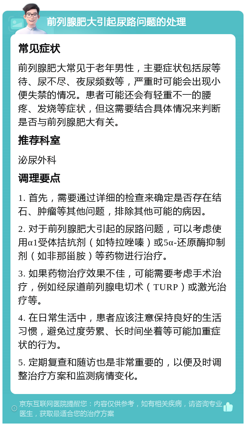 前列腺肥大引起尿路问题的处理 常见症状 前列腺肥大常见于老年男性，主要症状包括尿等待、尿不尽、夜尿频数等，严重时可能会出现小便失禁的情况。患者可能还会有轻重不一的腰疼、发烧等症状，但这需要结合具体情况来判断是否与前列腺肥大有关。 推荐科室 泌尿外科 调理要点 1. 首先，需要通过详细的检查来确定是否存在结石、肿瘤等其他问题，排除其他可能的病因。 2. 对于前列腺肥大引起的尿路问题，可以考虑使用α1受体拮抗剂（如特拉唑嗪）或5α-还原酶抑制剂（如非那甾胺）等药物进行治疗。 3. 如果药物治疗效果不佳，可能需要考虑手术治疗，例如经尿道前列腺电切术（TURP）或激光治疗等。 4. 在日常生活中，患者应该注意保持良好的生活习惯，避免过度劳累、长时间坐着等可能加重症状的行为。 5. 定期复查和随访也是非常重要的，以便及时调整治疗方案和监测病情变化。