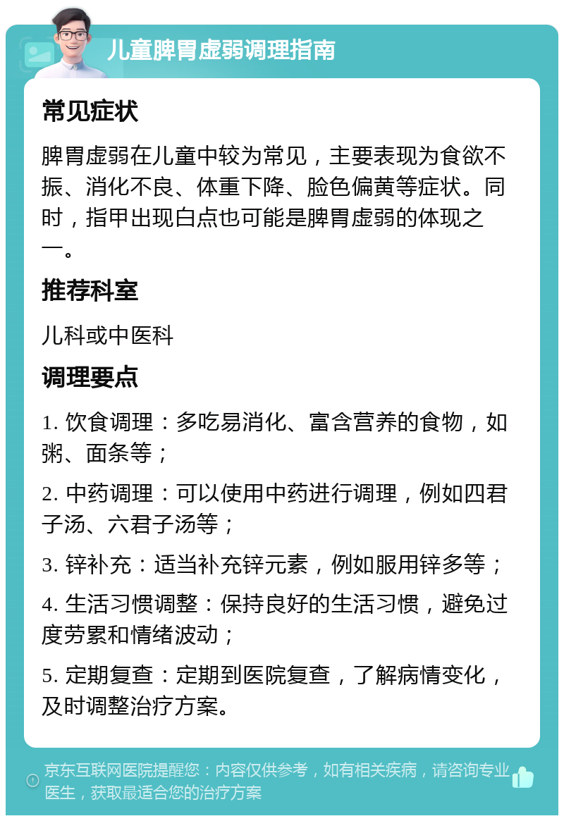 儿童脾胃虚弱调理指南 常见症状 脾胃虚弱在儿童中较为常见，主要表现为食欲不振、消化不良、体重下降、脸色偏黄等症状。同时，指甲出现白点也可能是脾胃虚弱的体现之一。 推荐科室 儿科或中医科 调理要点 1. 饮食调理：多吃易消化、富含营养的食物，如粥、面条等； 2. 中药调理：可以使用中药进行调理，例如四君子汤、六君子汤等； 3. 锌补充：适当补充锌元素，例如服用锌多等； 4. 生活习惯调整：保持良好的生活习惯，避免过度劳累和情绪波动； 5. 定期复查：定期到医院复查，了解病情变化，及时调整治疗方案。