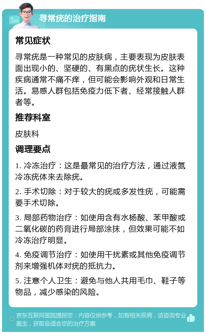 寻常疣的治疗指南 常见症状 寻常疣是一种常见的皮肤病，主要表现为皮肤表面出现小的、坚硬的、有黑点的疣状生长。这种疾病通常不痛不痒，但可能会影响外观和日常生活。易感人群包括免疫力低下者、经常接触人群者等。 推荐科室 皮肤科 调理要点 1. 冷冻治疗：这是最常见的治疗方法，通过液氮冷冻疣体来去除疣。 2. 手术切除：对于较大的疣或多发性疣，可能需要手术切除。 3. 局部药物治疗：如使用含有水杨酸、苯甲酸或二氧化碳的药膏进行局部涂抹，但效果可能不如冷冻治疗明显。 4. 免疫调节治疗：如使用干扰素或其他免疫调节剂来增强机体对疣的抵抗力。 5. 注意个人卫生：避免与他人共用毛巾、鞋子等物品，减少感染的风险。