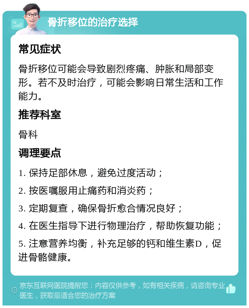 骨折移位的治疗选择 常见症状 骨折移位可能会导致剧烈疼痛、肿胀和局部变形。若不及时治疗，可能会影响日常生活和工作能力。 推荐科室 骨科 调理要点 1. 保持足部休息，避免过度活动； 2. 按医嘱服用止痛药和消炎药； 3. 定期复查，确保骨折愈合情况良好； 4. 在医生指导下进行物理治疗，帮助恢复功能； 5. 注意营养均衡，补充足够的钙和维生素D，促进骨骼健康。