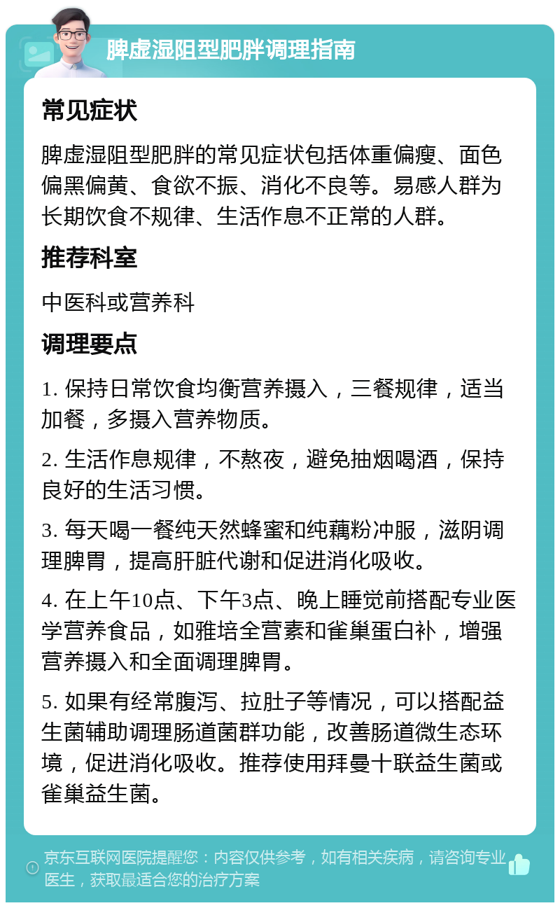 脾虚湿阻型肥胖调理指南 常见症状 脾虚湿阻型肥胖的常见症状包括体重偏瘦、面色偏黑偏黄、食欲不振、消化不良等。易感人群为长期饮食不规律、生活作息不正常的人群。 推荐科室 中医科或营养科 调理要点 1. 保持日常饮食均衡营养摄入，三餐规律，适当加餐，多摄入营养物质。 2. 生活作息规律，不熬夜，避免抽烟喝酒，保持良好的生活习惯。 3. 每天喝一餐纯天然蜂蜜和纯藕粉冲服，滋阴调理脾胃，提高肝脏代谢和促进消化吸收。 4. 在上午10点、下午3点、晚上睡觉前搭配专业医学营养食品，如雅培全营素和雀巢蛋白补，增强营养摄入和全面调理脾胃。 5. 如果有经常腹泻、拉肚子等情况，可以搭配益生菌辅助调理肠道菌群功能，改善肠道微生态环境，促进消化吸收。推荐使用拜曼十联益生菌或雀巢益生菌。