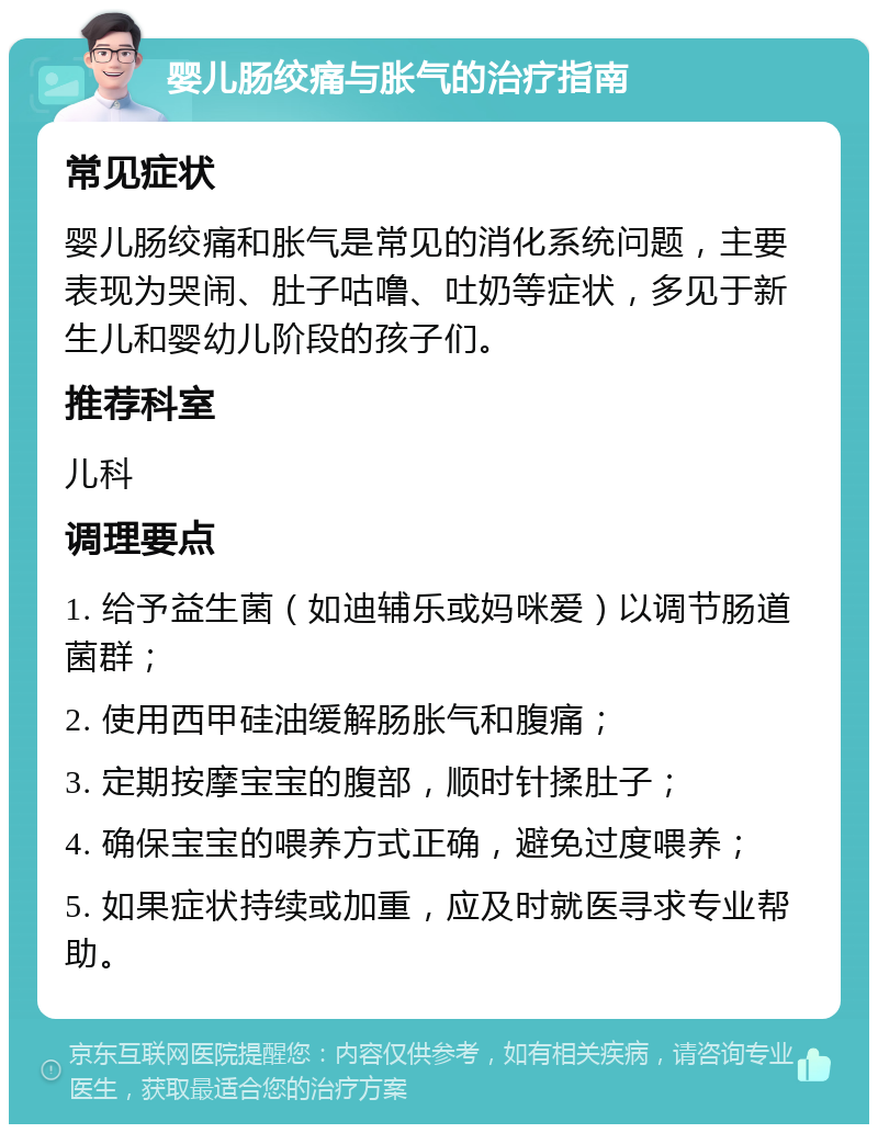 婴儿肠绞痛与胀气的治疗指南 常见症状 婴儿肠绞痛和胀气是常见的消化系统问题，主要表现为哭闹、肚子咕噜、吐奶等症状，多见于新生儿和婴幼儿阶段的孩子们。 推荐科室 儿科 调理要点 1. 给予益生菌（如迪辅乐或妈咪爱）以调节肠道菌群； 2. 使用西甲硅油缓解肠胀气和腹痛； 3. 定期按摩宝宝的腹部，顺时针揉肚子； 4. 确保宝宝的喂养方式正确，避免过度喂养； 5. 如果症状持续或加重，应及时就医寻求专业帮助。