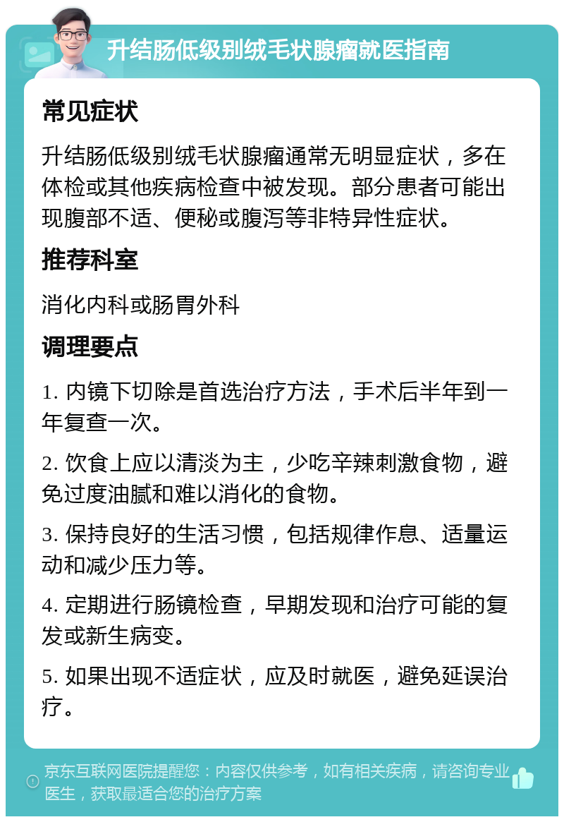 升结肠低级别绒毛状腺瘤就医指南 常见症状 升结肠低级别绒毛状腺瘤通常无明显症状，多在体检或其他疾病检查中被发现。部分患者可能出现腹部不适、便秘或腹泻等非特异性症状。 推荐科室 消化内科或肠胃外科 调理要点 1. 内镜下切除是首选治疗方法，手术后半年到一年复查一次。 2. 饮食上应以清淡为主，少吃辛辣刺激食物，避免过度油腻和难以消化的食物。 3. 保持良好的生活习惯，包括规律作息、适量运动和减少压力等。 4. 定期进行肠镜检查，早期发现和治疗可能的复发或新生病变。 5. 如果出现不适症状，应及时就医，避免延误治疗。