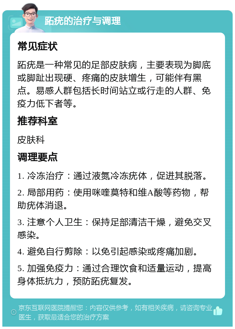 跖疣的治疗与调理 常见症状 跖疣是一种常见的足部皮肤病，主要表现为脚底或脚趾出现硬、疼痛的皮肤增生，可能伴有黑点。易感人群包括长时间站立或行走的人群、免疫力低下者等。 推荐科室 皮肤科 调理要点 1. 冷冻治疗：通过液氮冷冻疣体，促进其脱落。 2. 局部用药：使用咪喹莫特和维A酸等药物，帮助疣体消退。 3. 注意个人卫生：保持足部清洁干燥，避免交叉感染。 4. 避免自行剪除：以免引起感染或疼痛加剧。 5. 加强免疫力：通过合理饮食和适量运动，提高身体抵抗力，预防跖疣复发。